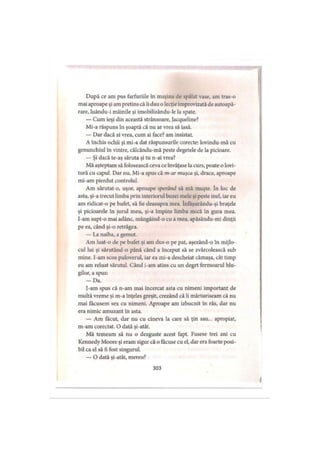 După ce am pus farfuriile în maşina de spălat vase, am tras-o
mai aproape şi am pretins că îi dau o lecţie improvizată de autoapă­
rare, luându-i mâinile şi imobilizându-le la spate.
— Cum ieşi din această strânsoare, Jacqueline?
Mi-a răspuns în şoaptă că nu ar vrea să iasă.
— Dar dacă ai vrea, cum ai face? am insistat.
A închis ochii şi mi-a dat răspunsurile corecte: lovindu-mă cu
genunchiul in vintre, călcându-mă peste degetele de la picioare.
— Şi dacă te-aş săruta şi tu n-ai vrea?
Mă aşteptam să folosească ceva ce învăţase la curs, poate o lovi­
tură cu capul. Dar nu. Mi-a spus că m-ar muşca şi, drace, aproape
mi-am pierdut controlul.
Am sărutat-o, uşor, aproape sperând să mă muşte. în loc de
asta, şi-a trecut limba prin interiorul buzei mele şi peste inel, iar eu
am ridicat-o pe bufet, să fie deasupra mea. înfăşurându-şi braţele
şi picioarele în jurul meu, şi-a împins limba mică în gura mea.
I-am supt-o mai adânc, mângâind-o cu a mea, apăsându-mi dinţii
pe ea, când şi-o retrăgea.
— La naiba, a gemut.
Am luat-o de pe bufet şi am dus-o pe pat, aşezând-o în mijlo­
cul lui şi sărutând-o până când a început să se zvârcolească sub
mine. l-am scos puloverul, iar ea mi-a descheiat cămaşa, cât timp
eu am reluat sărutul. Când i-am atins cu un deget fermoarul blu­
gilor, a spus:
— Da.
I-am spus că n-am mai încercat asta cu nimeni important de
multă vreme şi m-a înţeles greşit, crezând că îi mărturiseam că nu
mai făcusem sex cu nimeni. Aproape am izbucnit în râs, dar nu
era nimic amuzant în asta.
— Am făcut, dar nu cu cineva la care să ţin sau... apropiat,
m-am corectat. O dată şi-atât.
Mă temeam să nu o dezguste acest fapt. Fusese trei ani cu
Kennedy Moore şi eram sigur că o făcuse cu el, dar era foarte posi­
bil ca el să fi fost singurul.
— O dată şi-atât, mereu?
303
 