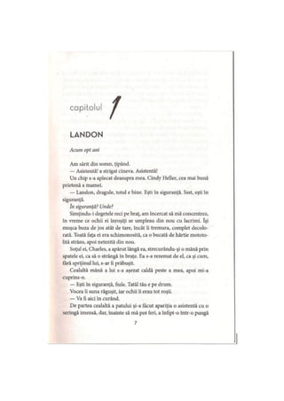 capitolu
LANDON
Acum opt ani
Am sărit din somn, ţipând.
— Asistentă! a strigat cineva. Asistentă!
Un chip s-a aplecat deasupra mea. Cindy Heller, cea mai bună
prietenă a mamei.
— Landon, dragule, totul e bine. Eşti în siguranţă. Ssst, eşti în
siguranţă.
In siguranţă? Unde?
Simţindu-i degetele reci pe braţ, am încercat să mă concentrez,
în vreme ce ochii ei înroşiţi se umpleau din nou cu lacrimi. îşi
muşca buza de jos atât de tare, încât îi tremura, complet decolo­
rată. Toată faţa ei era schimonosită, ca o bucată de hârtie mototo­
lită strâns, apoi netezită din nou.
Soţul ei, Charles, a apărut lângă ea, strecurându-şi o mână prin
spatele ei, ca să o strângă în braţe. Ea s-a rezemat de el, ca şi cum,
fără sprijinul lui, s-ar fi prăbuşit.
Cealaltă mână a lui s-a aşezat caldă peste a mea, apoi mi-a
cuprins-o.
— Eşti în siguranţă, fiule. Tatăl tău e pe drum.
Vocea îi suna răguşit, iar ochii îi erau tot roşii.
— Va fi aici in curând.
De partea cealaltă a patului şi-a făcut apariţia o asistentă cu o
seringă imensă, dar, înainte să mă pot feri, a înfipt-o într-o pungă
7
 