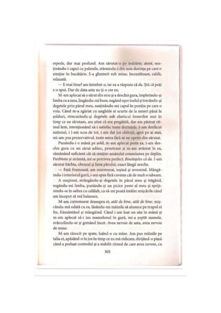 repede, dar mai profund. Am sărutat-o pe îndelete, atent, sus-
ţinându-i capul cu palmele, stârnindu-i din nou dorinţa pe care o
simţise în bucătărie. S-a ghemuit sub mine, încrezătoare, caldă,
relaxată.
— E mai bine? am întrebat-o, iar ea a răspuns că da. Ştii că poţi
s-o spui. Dar de data asta nu ţi-o cer eu.
M-am aplecat să o sărut din nou şi adeschis gura, împletindu-şi
limba cu amea, lingându-mibuza, sugând uşor inelul şi trecându-şi
degetele prin părul meu, susţinându-mi capul în poziţia pe care o
voia. Când m-a zgâriat cu unghiile ei scurte de la umeri până la
şolduri, strecurându-şi degetele sub elasticul boxerilor mei în
timp ce ne sărutam, am ştiut că era pregătită, dar am păstrat rit­
mul lent, intenţionând să-i satisfac toate dorinţele, l-am desfăcut
sutienul, i l-am scos de tot, i-am dat jos chiloţii, apoi pe ai mei,
mi-am pus prezervativul, toate astea fără să ne oprim din sărutat.
Punându-i o mână pe şold, m-am aplecat peste ea, i-am des­
chis gura cu un sărut adânc, penetrant şi m-am avântat în ea,
rămânând suficient cât să simţim amândoi conexiunea pe deplin.
Fierbinte şi strâmtă, mi se potrivea perfect. Bineînţeles că da. I-am
sărutat bărbia, obrazul şi linia părului, exact lângă ureche.
— Fată frumoasă, am murmurat, ieşind şi revenind. Mângâ-
indu-i interiorul gurii, i-am spus fără cuvinte cât de mult o iubeam.
A suspinat, strângându-şi degetele in părul meu şi trăgând,
sugându-mi limba, punându-şi un picior peste al meu şi spriji-
nindu-se în saltea cu celălalt, ca să-mi poată întâlni mişcările când
am început să mă balansez.
M-am cutremurat deasupra ei, atât de bine, atât de bine, miş-
cându-mă odată cu ea, lăsându-mi mâinile să alunece pe trupul ei
fin, frământând şi mângâind. Când i-am luat un sân în mână şi
m-am aplecat să-i iau mamelonul în gură, mi-a şoptit numele,
zvârcolindu-se şi gemând încet. Avea nevoie de asta, avea nevoie
de mine.
M-am răsucit pe spate, luând-o cu mine. Am pus mâinile pe
talia ei, apăsând-o în jos în timp ce eu mă ridicam, dirijând-o până
când a preluat controlul şi a stabilit ritmul de care avea nevoie, cu
305
 