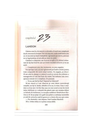 capitolul
LANDON
Găsirea unui loc de muncă s-a dovedit a fi mult mai complicată
decât crezusem la început. într-un oraş mic, unde toată lumea ştia
că, în trecutul nu foarte îndepărtat, agresasem pe cineva, patronii
nu se îngrămădeau să mă aibă pe statul de plată.
Căutând cu disperare, am încercat să aplic şi la ultimul restau­
rant de tip fast-food în care aş fi dorit vreodată să lucrez şi tot am
auzit:
— Completează asta, dar, momentan, nu prea angajăm.
Era aproape vară, cea mai aglomerată perioadă a anului pentru
toate companiile din acest orăşel turistic. Nu angajau, pe dracu.
M-am uitat la cămaşa cu mânecă scurtă şi cravata din poliester a
managerului şi i-am luat foaia din mână. îmi trebuiau cam cinci­
sprezece minute să o completez. De pomană.
— Tu nu eşti fiul lui Ray? Nepotul lui Edmond?
M-am răsucit şi l-am observat pe unul dintre morocănoşii
oraşului, un tip în vârstă, uitându-se în sus, la mine. Erau o mul­
ţime ca el pe aici. Cel din faţa mea era mai scund şi mai lat decât
mine, îmbrăcat cu o salopetă din pânză roşie care semăna izbitor
cu hainele de închisoare, cu excepţia emblemei Hendrickson Elec­
trice şi AC de pe piept. Şi-a golit tava plină cu ambalaje mototolite
şi cutii de carton la coşul de gunoi şi s-a întors din nou spre mine.
— Da, domnule, i-am răspuns. Sunt Landon Maxfield.
Mi-a strâns mâna cu o putere remarcabilă.
309
 