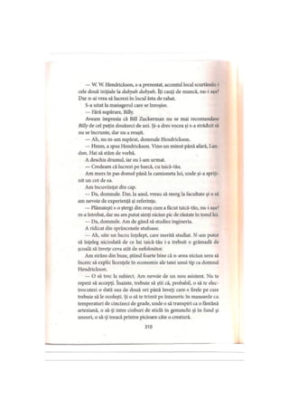 — W. W. Hendrickson, s-a prezentat, accentul local scurtându-i
cele două iniţiale la dubyah dubyah. Iţi cauţi de muncă, nu-i aşa?
Dar n-ai vrea să lucrezi în locul ăsta de rahat.
S-a uitat la managerul care se înroşise.
— Fără supărare, Billy.
Aveam impresia că Bill Zuckerman nu se mai recomandase
Billy de cel puţin douăzeci de ani. Şi-a dres vocea şi s-a străduit să
nu se încrunte, dar nu a reuşit.
— Ah, nu m-am supărat, domnule Hendrickson.
— Hmm, a spus Hendrickson. Vino un minut până afară, Lan-
don. Hai să stăm de vorbă.
A deschis drumul, iar eu l-am urmat.
— Credeam că lucrezi pe barcă, cu taică-tău.
Am mers în pas domol până la camioneta lui, unde şi-a spriji­
nit un cot de ea.
Am încuviinţat din cap.
— Da, domnule. Dar, la anul, vreau să merg la facultate şi o să
am nevoie de experienţă şi referinţe.
— Plănuieşti s-o ştergi din oraş cum a făcut taică-tău, nu-i aşa?
m-a întrebat, dar nu am putut simţi niciun pic de răutate în tonul lui.
— Da, domnule. Am de gând să studiez ingineria.
A ridicat din sprâncenele stufoase.
— Ah, uite un lucru înţelept, care merită studiat. N-am putut
să înţeleg niciodată de ce lui taică-tău i-a trebuit o grămadă de
şcoală să înveţe ceva atât de nefolositor.
Am .strâns din buze, ştiind foarte bine că n-avea niciun sens să
încerc să explic licenţele în economie ale tatei unui tip ca domnul
Hendrickson.
— O să trec la subiect. Am nevoie de un nou asistent. Nu te
repezi să accepţi. înainte, trebuie să ştii că, probabil, o să te elec­
trocutezi o dată sau de două ori până înveţi care-s firele pe care
trebuie să le ocoleşti. Şi o să te trimit pe întuneric în mansarde cu
temperaturi de cincizeci de grade, unde o să transpiri ca o fântână
arteziană, o să-ţi intre cioburi de sticlă în genunchi şi în fund şi
uneori, o să-ţi treacă printre picioare câte o creatură.
310
 