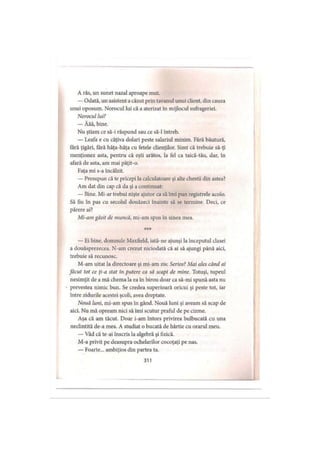 A râs, un sunet nazal aproape mut.
— Odată, un asistent acăzut prin tavanul unui client, din cauza
unui oposum. Norocul lui că a aterizat în mijlocul sufrageriei.
Norocul lui?
— Ăăă, bine.
Nu ştiam ce să-i răspund sau ce să-l întreb.
— Leafa e cu câţiva dolari peste salariul minim. Fără băutură,
fără ţigări, tară hâţa-hâţa cu fetele clienţilor. Simt că trebuie să-ţi
menţionez asta, pentru că eşti arătos, la fel ca taică-tău, dar, în
afară de asta, am mai păţit-o.
Faţa mi s-a încălzit.
— Presupun că te pricepi la calculatoare şi alte chestii din astea?
Am dat din cap că da şi a continuat:
— Bine. Mi-ar trebui nişte ajutor ca să îmi pun registrele acolo.
Să fiu în pas cu secolul douăzeci înainte să se termine. Deci, ce
părere ai?
Mi-am găsit de muncă, mi-am spus în sinea mea.
***
— Ei bine, domnule Maxfield, iată-ne ajunşi la începutul clasei
a douăsprezecea. N-am crezut niciodată că ai să ajungi până aici,
trebuie să recunosc.
M-am uitat la directoare şi mi-am zis: Serios? Mai ales când ai
făcut tot ce ţi-a stat in putere ca să scapi de mine. Totuşi, tupeul
nesimţit de a mă chema la ea în birou doar ca să-mi spună asta nu
prevestea nimic bun. Se credea superioară oricui şi peste tot, iar
între zidurile acestei şcoli, avea dreptate.
Nouă luni, mi-am spus în gând. Nouă luni şi aveam să scap de
aici. Nu mă opream nici să îmi scutur praful de pe cizme.
Aşa că am tăcut. Doar i-am întors privirea bulbucată cu una
neclintită de-a mea. A studiat o bucată de hârtie cu orarul meu.
— Văd că te-ai înscris la algebră şi fizică.
M-a privit pe deasupra ochelarilor cocoţaţi pe nas.
— Foarte... ambiţios din partea ta.
311
 