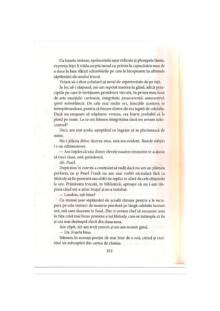 Cu buzele strânse, sprâncenele uşor ridicate şi pleoapele lăsate,
expresia feţei îi trăda scepticismul cu privire la capacitatea mea de
a duce la bun sfârşit schimbările pe care le începusem în ultimele
săptămâni ale anului trecut.
Voiam să-i zbor ochelarii şi aerul de superioritate de pe faţă.
în loc să-i răspund, mi-am repetat mantra în gând, adică prin­
cipiile pe care le învăţasem primăvara trecută, în prima mea lună
de arte marţiale: curtoazie, integritate, perseverenţă, autocontrol,
spirit neîmblânzit. De cele mai multe ori, funcţiile acestora se
întrepătrundeau, pentru că fiecare dintre ele era legată de celelalte.
Dacă nu reuşeam să stăpânesc vreuna, era foarte probabil să le
pierd pe toate. La ce-mi folosea integritatea dacă nu aveam auto­
control?
Deci, am stat acolo, aşteptând ca Ingram să se plictisească de
mine.
Nu-i plăcea deloc tăcerea mea, asta era evident. Buzele subţiri
i s-au schimonosit.
— Am înţeles că una dintre elevele noastre eminente te-a ajutat
să treci clasa, astă-primăvară.
Ah. Pearl.
După ziua în care m-a controlat să vadă dacă nu am un plămân
perforat, eu şi Pearl Frank nu am mai vorbit niciodată fără ca
Melody să fie prezentă sau altfel de replici în afară de cele obişnuite
la ore. Primăvara trecută, în bibliotecă, aproape că nu i-am răs­
puns când mi-a atins braţul şi m-a întrebat:
— Landon, eşti bine?
Cu numai şase săptămâni de şcoală rămase pentru a le recu­
pera pe cele treizeci de materie pierdută pe lângă celelalte lucruri
noi, mă cam duceam la fund. Dar n-aveam chef să recunosc asta
în faţa celei mai bune prietene a lui Melody, care se întâmpla să fie
şi cea mai deşteaptă elevă din clasa mea.
Am clipit, mi-am rotit umerii şi mi-am trosnit gâtul.
— Da. Foarte bine.
Stăteam în aceeaşi poziţie de mai bine de o oră, citind şi reci­
tind un subcapitol din cartea de chimie.
312
 