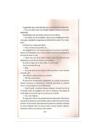 A gesticulat spre textul din faţa mea, încruntând din sprâncene.
— De ce te uiţi la asta? Am învăţat Legea lui Dalton acum şase
săptămâni.
Strâmbându-mă, am închis cartea şi m-am ridicat.
— Da, ei bine, eu nu am înţeles-o atunci şi nu o înţeleg nici acum,
i-am spus, relaxându-mi grimasa şi ridicând din umeri. Nu-i mare
lucru.
Lui Pearl nu-i scăpa mai nimic.
— Dar, o înveţi acum pentru că...
Am înghiţit în sec. Nu voiam să afirm cu voce tare că mă hotă-
râsem, în al doişpelea ceas, să îmi schimb viitorul şi mă temeam că
nu eram în stare s-o fac.
— Dacă vrei, pot să-ţi trimit notiţele mele din ultimele şase
săptămâni şi poţi să mă întrebi ce nu înţelegi.
în ochii ei negri nu se citea mila, ci o provocare.
Am încuviinţat din cap.
— Bine.
— Nu-ţi fie frică să ceri ajutor şi de la profesori. Sunt oameni
normali, ştii?
Am ridicat o sprânceană şi ea a zâmbit.
— Mă rog, majoritatea.
Pe parcursul următoarelor săptămâni, m-a ajutat să promovez
chimia, literatura şi matematica. Datorită ajutorului ei, creierul
meu s-a trezit după trei ani de hibernare.
— Pearl Frank? a întrebat doamna Ingram, de parcă nu mi-aş
fi amintit orele de pregătire sau cine le susţinuse. Nu ştiam de
unde aflase şi nici prin cap nu-mi trecea să o întreb.
— Da, i-am răspuns.
în clipa asta, mă ura. în primele luni de taekwondo, devenisem
mai atent la semne pe care le dădea cineva când trecea de la iritare
la furie. Să recunoşti când adversarul poate să-şi piardă cumpătul
în orice moment este, la urma urmei, necesar pentru apărare.
Semnele ei fizice erau minore, dar existau.
313
 