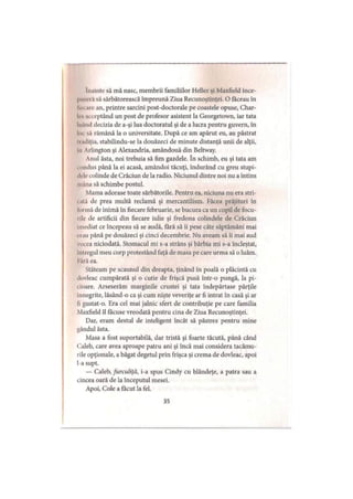 înainte să mă nasc, membrii familiilor Heller şi Maxfield înce-
iniM ia să sărbătorească împreună Ziua Recunoştinţei. O făceau în
In i are an, printre sarcini post-doctorale pe coastele opuse, Char-
I. a«i optând un post de profesor asistent la Georgetown, iar tata
luând decizia de a-şi lua doctoratul şi de a lucra pentru guvern, în
Im să rămână la o universitate. După ce am apărut eu, au păstrat
iiadiţia, stabilindu-se la douăzeci de minute distanţă unii de alţii,
in Arlington şi Alexandria, amândouă din Beltway.
Anul ăsta, noi trebuia să fim gazdele. în schimb, eu şi tata am
. iindus până la ei acasă, amândoi tăcuţi, îndurând cu greu stupi-
d. Ircolinde de Crăciun de la radio. Niciunul dintre noi nu a întins
mâna să schimbe postul.
Mama adorase toate sărbătorile. Pentru ea, niciuna nu era stri-
i ală de prea multă reclamă şi mercantilism. Făcea prăjituri în
Ibrmă de inimă în fiecare februarie, se bucura ca un copil de focu­
rile de artificii din fiecare iulie şi fredona colindele de Crăciun
Imediat ce începeau să se audă, fără să îi pese câte săptămâni mai
erau până pe douăzeci şi cinci decembrie. Nu aveam să îi mai aud
vocea niciodată. Stomacul mi s-a strâns şi bărbia mi s-a încleştat,
mlregul meu corp protestând faţă de masa pe care urma să o luăm.
Fără ea.
Stăteam pe scaunul din dreapta, ţinând în poală o plăcintă cu
dovleac cumpărată şi o cutie de frişcă pusă într-o pungă, la pi­
cioare. Arseserăm marginile crustei şi tata îndepărtase părţile
10negrite, lăsând-o ca şi cum nişte veveriţe ar fi intrat în casă şi ar
11gustat-o. Era cel mai jalnic sfert de contribuţie pe care familia
Maxfield îl făcuse vreodată pentru cina de Ziua Recunoştinţei.
Dar, eram destul de inteligent încât să păstrez pentru mine
gândul ăsta.
Masa a fost suportabilă, dar tristă şi foarte tăcută, până când
Caleb, care avea aproape patru ani şi încă mai considera tacâmu­
rile opţionale, a băgat degetul prin frişca şi crema de dovleac, apoi
l-a supt.
— Caleb, furculiţă, i-a spus Cindy cu blândeţe, a patra sau a
cincea oară de la începutul mesei.
Apoi, Cole a făcut la fel.
35
 