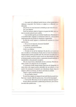 — Am auzit că, la sfârşitul anului trecut, ai fost arestat pentru
vătămare corporală. Din fericire, ai scăpat cu o eliberare con
diţionată.
Dinfericire nu erau întocmai cuvintele pe care voia să le zică,
Nu i-am răspuns.
Pearl îmi spusese odată că Ingram era genul de lider care ere
dea în metoda adunării prin scădere.
— Hpe jumătate genial, pe jumătate înşelăciune. Elimină elevii
cu rezultate slabe, angajaţii cu randament scăzut etc., ceea ce ridic.1
media generală sau poziţia în clasament a organizaţiei.
în cele din urmă, Ingram s-a dezbrăcat de caracter şi s-a uitat
urât la mine.
— De ce nu-mi răspunzi, domnule Maxfield?
Am înclinat o sprânceană.
— Nu mi-aţi pus nicio întrebare.
Ochii i-au scăpărat.
— Permite-mi să mă fac înţeleasă. Nu ştiu de-a ce te joci aici
sau ce treabă ai cu domnişoara Frank, dar nu vreau să-şi irosească
timpul preţios pentru prostiile tale. Nu cred nicio secundă că tu ai
avea un minim esenţial de spirit moral sau deprinderile de viaţa
şi interpersonale necesare pentru a reprezenta această instituţie şi
standardele ei educaţionale exemplare.
Mi-am muşcat buza, abţinându-mă să o corectez. Potrivit sta­
tului, şcoala ei era departe de a fi exemplară.
A continuat să bată câmpii despre lipsa mea de integritate, de
simţ critic şi de respect pentru autorităţi, dar am refuzat s-o mai
ascult. Era amuzant că oamenii care trăncăneau despre lipsa de
respect a altora nu doreau, de obicei, să îl ofere la schimb.
Când s-a oprit, urechile îmi ţiuiau.
— Ne-am înţeles, tinere?
în mod clar, aştepta un răspuns la mai mult decât această între­
bare sau o reacţie urâtă din partea mea. Avea să fie dezamăgită.
— Cred că da. Mai aveţi ceva să-mi spuneţi, doamnă Ingram?
M-am ridicat, aruncând o umbră lată pe biroul ei, de la fereas­
tra estică din spatele meu.
314
 