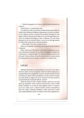 — Trebuie să ajung la oră. Dacă nu cumva doriţi să întârzii din
prima zi.
Chiar la ţanc, s-a sunat prima oară.
S-a ridicat şi ea, dar tot a trebuit să ridice privirea spre mine. în
timpul verii, atinsesem înălţimea impunătoare alui tata, iar doam­
nei nu-i plăcea că eram cu treizeci de centimetri deasupra ei. Am
băgat o mână în buzunarul din faţă şi mi-am mutat greutatea pe o
parte. Era singurul armistiţiu pe care i-1 ofeream. Nu mai aveam
paisprezece ani, iar această femeie n-avea să-mi distrugă şansele
de a pleca din oraşul ăsta şi a intra la facultate.
— Poţi să pleci. Dar sunt cu ochii pe tine.
Aham, m-am gândit, întorcându-mă şi ieşind din birou fără să
ii răspund.
Eram curios de ce Dumnezeu o persoană ca ea urmase o cari­
eră in domeniul educaţiei, dar nu aveam de gând să o întreb. Nu
toată lumea se comportă logic. Nu toate lucrurile au sens, în cele
din urmă. Uneori trebuie să uiţi de explicaţii sau de scuze şi să laşi
în urmă oameni şi locuri, pentru că, altfel, te vor trage în jos.
LUCAS
Sâmbătă dimineaţă, trecuseră treizeci şi ceva de ore de când o
văzusem ultima oară pe Jacqueline. Eram în vestiar, împreună cu
sergentul Ellsworth, pregătindu-ne pentru ultimul modul. Noi doi
nu trebuia să intrăm decât la jumătatea cursului, pentru că astăzi
nu aveam decât un singur rol, cel de „atacatori”, iar asta necesita o
anumită distanţă emoţionala faţă de „victime”.
Când am intrat în sală, complet echipaţi, ochii mi s-au oprit
direct pe Jacqueline. Purta costumul de protecţie, la fel ca restul
fetelor. Semănau cu un trib de mini-luptători sumo. S-a uitat în
sus şi m-a văzut, apoi a coborât imediat privirea, muşcându-şi
buza. M-a izbit o amintire detaliată a orelor petrecute în patul
meu. După zâmbetul ei timid, am dedus că tot la asta se gândea şi ea.
315
 