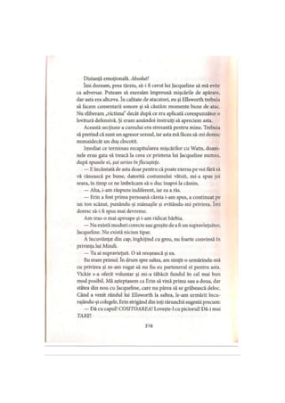 Distanţă emoţională. Absolut!
îmi doream, prea târziu, să-i fi cerut lui Jacqueline să mă evite
ca adversar. Puteam să exersăm împreună mişcările de apărare,
dar asta era altceva. în calitate de atacatori, eu şi Ellsworth trebuia
să facem comentarii sonore şi să căutăm momente bune de atac.
Nu eliberam „victima” decât după ce era aplicată corespunzător o
lovitură defensivă. Şi eram amândoi instruiţi să apreciem asta.
Această secţiune a cursului era stresantă pentru mine. Trebuia
să pretind că sunt un agresor sexual, iar asta mă făcea să-mi doresc
numaidecât un duş clocotit.
Imediat ce terminau recapitularea mişcărilor cu Watts, doam­
nele erau gata să treacă la ceea ce prietena lui Jacqueline numea,
după spusele ei, şut serios inflecuşteţe.
— E încântată de asta doar pentru că poate exersa pe voi fără să
vă rănească pe bune, datorită costumului vătuit, mi-a spus joi
seara, în timp ce ne îmbrăcam să o duc înapoi la cămin.
— Aha, i-am răspuns indiferent, iar ea a râs.
— Erin a fost prima persoană căreia i-am spus, a continuat pe
un ton scăzut, punându-şi mănuşile şi evitându-mi privirea. îmi
doresc să-i fi spus mai devreme.
Am tras-o mai aproape şi i-am ridicat bărbia.
— Nu există moduri corecte sau greşite de a fi un supravieţuitor,
Jacqueline. Nu există niciun tipar.
A încuviinţat din cap, înghiţind cu greu, nu foarte convinsă în
privinţa lui Mindi.
— Tu ai supravieţuit. O să reuşească şi ea.
Eu eram primul. în drum spre saltea, am simţit-o urmărindu-mă
cu privirea şi m-am rugat să nu fiu eu partenerul ei pentru asta.
Vickie s-a oferit voluntar şi mi-a tăbăcit fundul în cel mai bun
mod posibil. Mă aşteptasem ca Erin să vină prima sau a doua, dar
stătea din nou cu Jacqueline, care nu părea să se grăbească deloc.
Când a venit rândul lui Ellsworth la saltea, le-am urmărit încu-
rajându-şi colegele, Erin strigând din toţi rărunchii sugestii precum:
— Dă cu capul! COSITOAREAl Loveşte-1 cu piciorul! Dă-i mai
TAREI
316
 