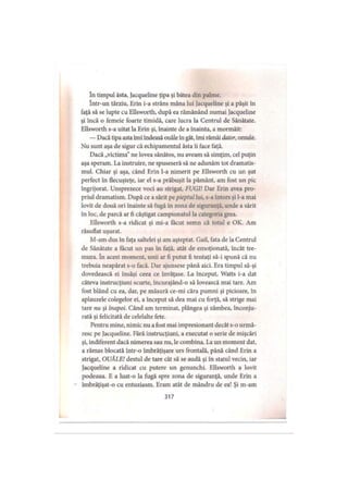 în timpul ăsta, Jacqueline ţipa şi bătea din palme,
într-un târziu, Erin i-a strâns mâna lui Jacqueline şi a păşit în
faţă să se lupte cu Ellsworth, după ea rămânând numai Jacqueline
şi încă o femeie foarte timidă, care lucra la Centrul de Sănătate.
Ellsworth s-a uitat la Erin şi, înainte de a înainta, a mormăit:
— Dacă tipa asta îmi îndeasă ouăle în gât, îmi rămâi dator, omule.
Nu sunt aşa de sigur că echipamentul ăsta îi face faţă.
Dacă „victima" ne lovea sănătos, nu aveam să simţim, cel puţin
aşa speram. La instruire, ne spuseseră să ne adunăm tot dramatis­
mul. Chiar şi aşa, când Erin l-a nimerit pe Ellsworth cu un şut
perfect în flecuşteţe, iar el s-a prăbuşit la pământ, am fost un pic
îngrijorat. Unsprezece voci au strigat, FUGI! Dar Erin avea pro­
priul dramatism. După ce a sărit pe pieptul lui, s-a întors şi l-a mai
lovit de două ori înainte să fugă în zona de siguranţă, unde a sărit
în loc, de parcă ar fi câştigat campionatul la categoria grea.
Ellsworth s-a ridicat şi mi-a făcut semn că totul e OK. Am
răsuflat uşurat.
M-am dus în faţa saltelei şi am aşteptat. Gail, fata de la Centrul
de Sănătate a făcut un pas în faţă, atât de emoţionată, încât tre­
mura. în acest moment, unii ar fi putut fi tentaţi să-i spună că nu
trebuia neapărat s-o facă. Dar ajunsese până aici. Era timpul să-şi
dovedească ei însăşi ceea ce învăţase. La început, Watts i-a dat
câteva instrucţiuni scurte, încurajând-o să lovească mai tare. Am
fost blând cu ea, dar, pe măsură ce-mi căra pumni şi picioare, în
aplauzele colegelor ei, a început să dea mai cu forţă, să strige mai
tare nu şi înapoi. Când am terminat, plângea şi zâmbea, înconju­
rată şi felicitată de celelalte fete.
Pentru mine, nimic nu a fost mai impresionant decât s-o urmă­
resc pe Jacqueline. Fără instrucţiuni, a executat o serie de mişcări
şi, indiferent dacă nimerea sau nu, le combina. La un moment dat,
a rămas blocată într-o îmbrăţişare urs frontală, până când Erin a
strigat, OUĂLE! destul de tare cât să se audă şi în statul vecin, iar
Jacqueline a ridicat cu putere un genunchi. Ellsworth a lovit
podeaua. E a luat-o la fugă spre zona de siguranţă, unde Erin a
îmbrăţişat-o cu entuziasm. Eram atât de mândru de ea! Şi m-am
317
 