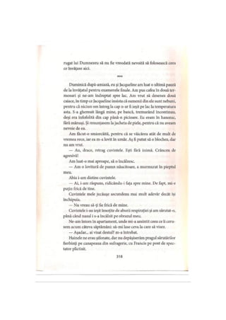rugat lui Dumnezeu să nu fie vreodată nevoită să folosească ceea
ce învăţase aici.
***
Duminică după-amiază, eu şi Jacqueline am luat o ultimă pauză
de la învăţatul pentru examenele finale. Am pus cafea în două ter­
mosuri şi ne am îndreptat spre lac. Am vrut să desenez două
caiace, în timp ce Jacqueline insista că oamenii din ele sunt nebuni,
pentru că niciun om întreg la cap n-ar fi ieşit pe lac la temperatura
asta. S-a ghemuit lângă mine, pe bancă, tremurând încontinuu,
deşi era înfofolită din cap până-n picioare. Eu eram în hanorac,
fără mănuşi. Şi renunţasem lajacheta de piele, pentru că nu aveam
nevoie de ea.
Am facut-o smiorcăită, pentru că se văicărea atât de mult de
vremea rece, iar ea m-a lovit în umăr. Aş fi putut să o blochez, dar
nu am vrut.
— Au, drace, retrag cuvintele. Eşti fără inimă. Crâncen de
agresivă!
Am luat-o mai aproape, să o încălzesc.
— Am o lovitură de pumn năucitoare, a murmurat în pieptul
meu.
Abia i-am distins cuvintele.
— Ai, i-am răspuns, ridicându-i faţa spre mine. De fapt, mi-e
puţin frică de tine.
Cuvintele mele jucăuşe ascundeau mai mult adevăr decât îşi
închipuia.
— Nu vreau să-ţi fie frică de mine.
Cuvintele i-au ieşit însoţite de aburii respiraţiei şi am sărutat-o,
până când nasul i s-a încălzit pe obrazul meu.
Ne-am întors în apartament, unde mi-a amintit ceea ce îi ceru­
sem acum câteva săptămâni: să-mi lase ceva la care să visez.
— Aşadar... ai visat destul? m-a întrebat.
Hainele ne erau şifonate, dar nu depăşiserăm pragul sărutărilor
fierbinţi pe canapeaua din sufragerie, cu Francis pe post de spec­
tator plictisit.
318
 