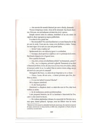 — Am nevoie de numele băuturii pe care o doriţi, domnule.
Vocea ei improşca venin. Avea să fie amuzant. Sau foarte dure­
ros. Oricum, nu mă induram să intervin şi să-i opresc.
Joseph rareori intra în cafenea, insistând că nu era nimic de
capul ei, doar suprapreţ şi supra-publicitate.
S-a uitat la Eve, peste bar.
— Recomandări? Nu sunt familiarizat cu toate băuturile de fiţe
pe care le aveţi. Cum am zis, vreau ceva fierbinte şi dulce. Totuşi,
nu sunt sigur că tu eşti cea care mă poate ajuta.
— Serioşi Asta e replica ta?
Sprâncenele lui s-au ridicat şi gura i s-a strâmbat.
— Scumpo, dacă speri la o replică, n-ai s-o primeşti de la mine.
Eşti foarte departe de a fi genul meu.
Eve a pufnit furioasă.
— Aaa, deci „vreauceva fierbinte şi dulce”nu înseamnă „nimic”?
— Păi... nu, i-a răspuns, privind-o glacial. înseamnă că aş dori
0 băuturăfierbinte, în loc de una rece şi că aş vrea ceva dulce, adică,
să mai pui zahăr in ea. La naiba! Mai ai cumva vreun coleg, sau pe
altcineva la care pot să comand?
Strângând din buze, s-a uitat de jur împrejur şi m-a văzut.
— Drace, Lucas, dă-mi ceva... a întors privirea spre Eve, fier­
binte şi dulce.
— Ce zici de Salted Caramel Mochal1
Mi-a răspuns zâmbind:
— O, da! Sună perfect.
Zâmbetul i-a dispărut când s-a uitat din nou la Eve, deşi încă
vorbea cu rnirîe.
— Şi, îţi mulţumesc pentru profesionalism.
I-am preparat băutura, iar el i-a înmânat o bancnotă lui Eve,
care i-a dat restul în tăcere.
— Ne vedem săptămâna viitoare, la concertul Air Review, mi-a
mai spus, luând paharul. Apropo, sora lui Elliott vine în vizită
1Băutură servită numai în cafenelele Starbucks americane, din espresso şi spumă
de lapte, amestecate cu sirop mocha şi toffee nut, completate cu frişcă, sirop de
caramel şi caramel sărat.
320
 