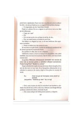 peste încă o săptămână. Dacă vrei, într-una din seri, să ni te alături
la cină, o să mă pot lăuda şi eu cu singurul meu prieten deştept.
— Cu siguranţă, am râs. Sună bine, Joseph.
După ce a plecat, Eve m-a săgetat cu privirea şi mi-a zis, fără
pic de inflexiune:
— E gay, nu-i aşa?
- D a .
— Şi tu ai stat acolo şi m-ai lăsat să mă fac de râs...
— Eve, nu toată lumea se învârte în jurul tău.
Am bătut-o cu degetul pe nas, ca să mai îndulcesc din aspri­
mea cuvintelor.
— Poate ar trebui să-ţi dai seama de asta.
M-am întors să spăl cănile, înainte să năvălească următorul val
de clienţi speriaţi de examenele finale.
Ea a pufnit un oftat, dar nu mi-a răspuns.
Telefonul a sunat cu încă un mesaj de la Jacqueline, care, până
sâmbătă, mai avea încă trei examene, faţă de mine, care mai aveam
numai unul.
Jacqueline: Mâncare chinezească sâmbătă? Am nevoie de
ceva iute şi aromat pentru a sărbători sfârşitul semestrului.
Poate Kung-Pao? ‘făcând cu ochiul*
După schimbul de replici de mai devreme dintre Joseph şi Eve,
am râs din nou cu voce tare. Eu şi Jacqueline plănuiserăm să ne
relaxăm în camera ei de cămin, după ce Erin pleca în vacanţa de
iarnă.
Eu: Cred că pot să încropesc ceva picant şi
aromat.
Jacqueline: * făcându-şi vânt * da, te rog!
***
— Deci, cum ai ajuns să cânţi la contrabas? am întrebat-o, cău­
tând o bucată de broccoli în cutia mea. Stăteam unul lângă altul pe
podeaua camerei de cămin, rezemaţi de pat.
— Din cauza echipei de fotbal pentru juniori, a răspuns.
321
 