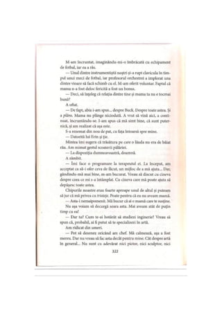 M-am încruntat, imaginându-mi-o îmbrăcată cu echipament
de fotbal, iar ea a râs.
— Unul dintre instrumentiştii noştri şi-a rupt clavicula în tim­
pul unui meci de fotbal, iar profesorul orchestrei a implorat una
dintre vioare să facă schimb cu el M-am oferit voluntar. Faptul că
mama n-a fost deloc fericită a fost un bonus.
— Deci, să înţeleg că relaţia dintre tine şi mama ta nu e tocmai
bună?
A oftat.
— Dc fapt, abia i-am spus... despre Buck. Despre toate astea. Şi
a plâns. Mama nu plânge niciodată. A vrut să vină aici, a conti­
nuat, încruntându-se. I-am spus că mă simt bine, că sunt puter­
nică, şi am realizat că aşa este.
S-a rezemat din nou de pat, cu faţa întoarsă spre mine.
— Datorită lui Erin şi ţie.
Mintea îmi sugera că trăsătura pe care o lăuda nu era de băiat
rău. Am mimat gestul scoaterii pălăriei.
— La dispoziţia dumneavoastră, doamnă.
A zâmbit.
— îmi face o programare la terapeutul ei. La început, am
acceptat ca să-i ofer ceva de făcut, un mijloc de a mă ajuta... Dar,
gândindu-mă mai bine, m-am bucurat. Vreau să discut cu cineva
despre ceea ce mi s-a întâmplat. Cu cineva care mă poate ajuta să
depăşesc toate astea.
Chipurile noastre erau foarte aproape unul de altul şi puteam
să jur că mă privea cu tristeţe. Poate pentru că eu nu aveam mamă.
— Asta-i nemaipomenit. Mă bucur că ai o mamă care te susţine.
Nu aşa voiam să decurgă seara asta. Mai aveam atât de puţin
timp cu ea!
— Dar tu? Cum te-ai hotărât să studiezi inginerie? Vreau să
spun că, probabil, ai fi putut să te specializezi în artă.
Am ridicat din umeri.
— Pot să desenez oricând am chef. Mă calmează, aşa a fost
mereu. Dar nu vreau să fac asta decât pentru mine. Cât despre artă
în general... Nu sunt cu adevărat nici pictor, nici sculptor, nici
322
 