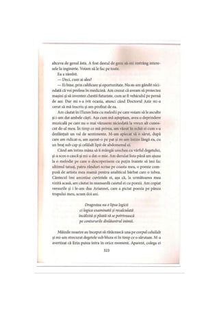 altceva de genul ăsta. A fost destul de greu să-mi restrâng intere­
sele la inginerie. Voiam să le fac pe toate.
Ea a zâmbit.
— Deci, cum ai ales?
— Ei bine, prin calificare şi oportunitate. Nu m-am gândit nici­
odată că voi profesa în medicină. Am crezut că aveam să proiectez
maşini şi să inventez chestii futuriste, cum ar fi vehiculul pe pernă
de aer. Dar mi s-a ivit ocazia, atunci când Doctorul Aziz mi-a
cerut să mă înscriu şi am profitat de ea.
Am căutat în iTunes lista cu melodii pe care voiam să le asculte
şi i-am dat ambele căşti. Aşa cum mă aşteptam, avea o deprindere
muzicală pe care nu o mai văzusem niciodată la vreun alt cunos­
cut de-al meu. în timp ce mă privea, am văzut în ochii ei cum s-a
dezlănţuit un val de sentimente. M-am aplecat să o sărut, după
care am ridicat-o, am aşezat-o pe pat şi m-am întins lângă ea, cu
un braţ sub cap şi celălalt lipit de abdomenul ei.
Când am întins mâna să îi mângâi urechea cu vârful degetului,
şi-a scos o cască şi mi-a dat-o mie. Am derulat lista până am ajuns
la o melodie pe care o descoperisem cu puţin înainte să îmi fac
ultimul tatuaj, patru rânduri scrise pe coasta mea, o poezie com­
pusă de artista mea mamă pentru analiticul bărbat care o iubea.
Cântecul îmi amintise cuvintele ei, aşa că, la următoarea mea
vizită acasă, am căutat în mansardă caietul ei cu poezii. Am copiat
versurile şi i le-am dus Ariannei, care a pictat poezia pe pânza
trupului meu, acum doi ani.
Dragostea nu e lipsa logicii
ci logica examinată şi recalculată
încălzită şi pliată să se potrivească
pe contururile dinlăuntrul inimii.
Mâinile noastre au început să rătăcească una pe corpul celuilalt
şi mi-am strecurat degetele sub bluza ei în timp ce o sărutam. M-a
avertizat că Erin putea intra în orice moment. Aparent, colega ei
323
 