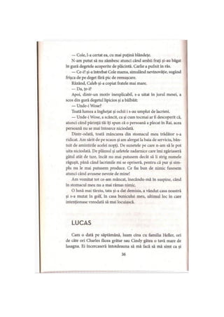 — Cole, l-a certat ea, cu mai puţină blândeţe.
N-am putut să nu zâmbesc atunci când ambii fraţi şi-au băgat
în gură degetele acoperite de plăcintă. Carlie a pufnit în râs.
— Ce-i? şi-a întrebat Cole mama, simulând nevinovăţie, sugând
frişca de pe deget fără pic de remuşcare.
Râzând, Caleb şi-a copiat fratele mai mare.
— Da, ţe-i?
Apoi, dintr-un motiv inexplicabil, s-a uitat în jurul mesei, a
scos din gură degetul lipicios şi a bâlbâit:
— Unde-i Wose?
Toată lumea a îngheţat şi ochii i s-au umplut de lacrimi.
— Unde-i Wose, a scâncit, ca şi cum tocmai ar fi descoperit că,
atunci când părinţii tăi îţi spun că o persoană a plecat în Rai, acea
persoană nu se mai întoarce niciodată.
Dintr-odată, toată mâncarea din stomacul meu trădător s-a
ridicat. Am sărit de pe scaun şi am alergat la baia de serviciu, bân­
tuit de amintirile acelei nopţi. De sunetele pe care n-am să le pot
uita niciodată. De plânsul şi urletele zadarnice care îmi zgâriaseră
gâtul atât de tare, încât nu mai putusem decât să îi strig numele
răguşit, până când lacrimile mi se opriseră, pentru că pur şi sim­
plu nu le mai putusem produce. Ce fiu bun de nimic fusesem
atunci când avusese nevoie de mine!
Am vomitat tot ce-am mâncat, înecându-mă în suspine, când
în stomacul meu nu a mai rămas nimic.
O lună mai târziu, tata şi-a dat demisia, a vândut casa noastră
şi s-a mutat în golf, în casa bunicului meu, ultimul loc în care
intenţionase vreodată să mai locuiască.
LUCAS
Cam o dată pe săptămână, luam cina cu familia Heller, ori
de câte ori Charles facea grătar sau Cindy gătea o tavă mare de
lasagna. Ei încercaseră întotdeauna să mă facă să mă simt ca şi
36
 