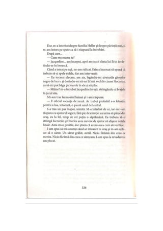 Dar, m-a întrebat despre familia Heller şi despre părinţii mei, şi
m-am întors pe spate ca să-i răspund la întrebări.
După care...
— Cum era mama ta?
— Jacqueline... am început, apoi am auzit cheia lui Erin învâr-
tindu-se în broască.
Când a intrat pe uşă, ne-am ridicat. Erin a încercat să spună că
trebuie să-şi spele rufele, dar am intervenit:
— Eu tocmai plecam, am zis, legându-mi şireturile ghetelor
negre de lucru şi dorindu-mi să-mi fi luat vechile cizme Noconas,
ca să-mi pot băga picioarele în ele şi să plec.
— Mâine? m-a întrebat Jacqueline în uşă, strângându-şi braţele
în jurul său.
Mi-am tras fermoarul hainei şi i-am răspuns:
— E oficial vacanţa de iarnă. Ar trebui probabil s-o folosim
pentru a lua, totodată, o pauză unul de la altul.
S-a tras un pas înapoi, uimită. M-a întrebat de ce, iar eu i-am
răspuns cu ajutorul logicii, fără pic de emoţie: ea urma să plece din
oraş, eu la fel, timp de cel puţin o săptămână. Ea trebuia să-şi
strângă lucrurile şi Charles avea nevoie de ajutor să afişeze notele
finale. Asta era o prostie, dar ştiam că ea nu avea cum să verifice.
I-am spus să mă anunţe când se întoarce în oraş şi m-am aple­
cat să o sărut. Un sărut grăbit, steril. Nicio fărâmă din ceea ce
merita. Nicio fărâmă din ceea ce simţeam. I-am spus la revedere şi
am plecat.
326
 