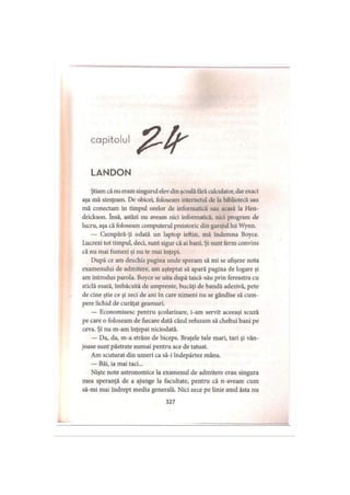 capitolul
LANDON
Ştiam că nu eram singurul elev din şcoală fărăcalculator, dar exact
aşa mă simţeam. De obicei, foloseam intemetul de la bibliotecă sau
mă conectam în timpul orelor de informatică sau acasă la Hen-
drickson. însă, astăzi nu aveam nici informatică, nici program de
lucru, aşa că foloseam computerul preistoric din garajul lui Wynn.
— Cumpără-ţi odată un laptop ieftin, mă îndemna Boyce.
Lucrezi tot timpul, deci, sunt sigur că ai bani. Şi sunt ferm convins
că nu mai fumezi şi nu te mai înţepi.
După ce am deschis pagina unde speram să mi se afişeze nota
examenului de admitere, am aşteptat să apară pagina de logare şi
am introdus parola. Boyce se uita după taică-său prin fereastra cu
sticlă mată, îmbâcsită de amprente, bucăţi de bandă adezivă, pete
de cine ştie ce şi zeci de ani în care nimeni nu se gândise să cum­
pere lichid de curăţat geamuri.
— Economisesc pentru şcolarizare, i-am servit aceeaşi scuză
pe care o foloseam de fiecare dată când refuzam să cheltui bani pe
ceva. Şi nu m-am înţepat niciodată.
— Da, da, m-a strâns de biceps. Braţele tale mari, tari şi vân-
joase sunt păstrate numai pentru ace de tatuat.
Am scuturat din umeri ca să-i îndepărtez mâna.
— Băi, ia mai taci...
Nişte note astronomice la examenul de admitere erau singura
mea speranţă de a ajunge la facultate, pentru că n-aveam cum
să-mi mai îndrept media generală. Nici zece pe linie anul ăsta nu
327
 