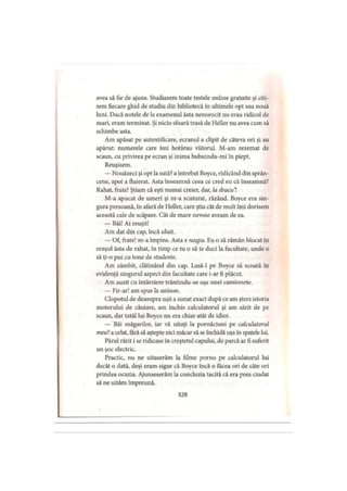 avea să fie de ajuns. Studiasem toate testele Online gratuite şi citi­
sem fiecare ghid de studiu din bibliotecă în ultimele opt sau nouă
luni. Dacă notele de la examenul ăsta nenorocit nu erau ridicol de
mari, eram terminat. Şi nicio sfoară trasă de Heller nu avea cum să
schimbe asta.
Am apăsat pe autentificare, ecranul a clipit de câteva ori şi au
apărut: numerele care îmi hotărau viitorul. M-am rezemat de
scaun, cu privirea pe ecran şi inima bubuindu-mi în piept.
Reuşisem.
— Nouăzeci şi opt la sută? a întrebat Boyce, ridicând din sprân­
cene, apoi a fluierat. Asta înseamnă ceea ce cred eu că înseamnă?
Rahat, frate! Ştiam că eşti numai creier, dar, la dracul
M-a apucat de umeri şi m-a scuturat, râzând. Boyce era sin­
gura persoană, în afară de Heller, care ştia cât de mult îmi dorisem
această cale de scăpare. Cât de mare nevoie aveam de ea.
— Băi! Ai reuşit!
Am dat din cap, încă uluit.
— Of, frate! m-a împins. Asta e naţpa. Eu o să rămân blocat în
oraşul ăsta de rahat, în timp ce tu o să te duci la facultate, unde o
să ţi-o pui cu tone de studente.
Am zâmbit, clătinând din cap. Lasă-1 pe Boyce să scoată în
evidenţă singurul aspect din facultate care i-ar fi plăcut.
Am auzit cu întârziere trântindu-se uşa unei camionete.
— Fir-ar! am spus la unison.
Clopotul de deasupra uşii a sunat exact după ce am şters istoria
motorului de căutare, am închis calculatorul şi am sărit de pe
scaun, dar tatăl lui Boyce nu era chiar atât de idiot.
— Băi măgarilor, iar vă uitaţi la pornăciuni pe calculatorul
meu7, a urlat, fără să aştepte nici măcar să se închidă uşa în spatele lui.
Părul rărit i se ridicase în creştetul capului, de parcă ar fi suferit
un şoc electric.
Practic, nu ne uitaserăm la filme porno pe calculatorul lui
decât o dată, deşi eram sigur că Boyce încă o făcea ori de câte ori
prindea ocazia. Ajunseserăm la concluzia tacită că era prea ciudat
să ne uităm împreună.
328
 