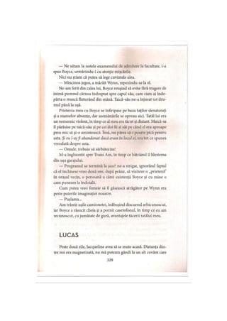 — Ne uitam la notele examenului de admitere la facultate, i-a
spus Boyce, urmărindu-i cu atenţie mişcările.
Nici nu ştiam că putea să lege cuvintele alea.
— Mincinos jegos, a mârâit Wynn, repezindu-se la el.
Ne-am ferit din calea lui, Boyce reuşind să evite fără tragere de
inimă pumnul cărnos îndreptat spre capul său, cam cum ai înde­
părta o muscă fluturând din mână. Taică-său ne-a înjurat tot dru­
mul până la uşă.
Prietenia mea cu Boyce se înfiripase pe baza taţilor denaturaţi
şi a mamelor absente, dar asemănările se opreau aici. Tatăl lui era
un nemernic violent, în timp ce al meu era tăcut şi distant. Maică-sa
îl părăsise pe taică-său şi pe cei doi fii ai săi pe când el era aproape
prea mic să şi-o amintească. însă, nu părea să-i poarte pică pentru
asta. Şi eu l-aşfi abandonat dacă eram în locul ei, era tot ce spunea
vreodată despre asta.
— Omule, trebuie să sărbătorim!
M-a înghiontit spre Trans Am, în timp ce bătrânul il blestema
din uşa garajului.
— Programul se termină la şase! ne-a strigat, ignorând faptul
că el închisese vreo două ore, după prânz, să viziteze o „prietenă”
în oraşul vecin, o persoană a cărei existenţă Boyce şi cu mine o
cam puneam la îndoială.
Cum putea vreo femeie să îl găsească atrăgător pe Wynn era
peste puterile imaginaţiei noastre.
— Puşlama...
Am trântit uşile camionetei, înăbuşind discursul arhicunoscut,
iar Boyce a răsucit cheia şi a pornit casetofonul, în timp ce eu am
recunoscut, cu jumătate de gură, avantajele tăcerii tatălui meu.
L U C A S
Peste două zile, Jacqueline avea să se mute acasă. Distanţa din­
tre noi era magnetizată, nu mă puteam gândi la un alt cuvânt care
329
 