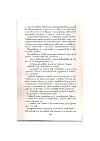 să o descrie mai bine. Mă luptasem cu atracţia ei în fiecare secundă
din ultimele douăzeci şi patru de ore. Ştiam exact unde era şi
voiam să fiu şi eu acolo. Speram că odată plecată, odată mărită
distanţa dintre noi, aveam să găsesc un moment de respiro.
Carlie şi Caleb erau la mine în apartament, jucau jocuri video.
Două săptămâni erau în vacanţă şi nu aveau altă grijă la vârstele lor de
şaisprezece şi unsprezece ani decât să mănânce, să doarmă până târ­
ziu şi să primească daruri, dacă poţi să-ţi dai seama, pentru că la vâr­
sta lor ei nu realizează. Ei cred că pot... dar, în realitate, nu este aşa.
Nu pot să spun că perspectiva lor era contagioasă, dar era dis­
tractiv să-i urmăresc.
Cineva a bătut la uşă, dar nu aşteptam pe nimeni. înainte să mă
gândesc, Carlie era în picioare şi o descuia.
— Cine e, Carlie? am sărit în picioare, îndreptându-mă spre
bâtă. Nu deschide pur şi simplu uşa...
— E o fată, a spus, dându-şi peste cap ochii mari şi negri.
O fată? Ce fată? Carlie a deschis larg uşa.
— Jacqueline? am întrebat fără rost, fiindcă normal că era
Jacqueline, fâcându-şi apariţia după ce îi spusesem la revedere.
Ce-i cu tine aici?
S-a întors, pregătită să o ia la fugă pe scări în jos şi, fără să stau
pe gânduri, m-am întins şi am apucat-o de braţ. Viteza cu care
mergea a răsucit-o în aer. Am prins-o cu ambele mâini şi am tras-o
la pieptul meu, în timp ce inima mi se oprea, repornea, accelera şi
bubuia ca un motor de tren. Când s-a zbătut ca şi cum ar fi vrut să
scape, mi-am dat seama că o fată drăguţă îi deschisese uşa mea.
— Este Carlie Heller, i-am murmurat la ureche. E şi fratele ei,
Caleb, înăuntru. Jucăm nişte jocuri video.
S-a lipit de mine, mormăindu-mi în piept nişte scuze fără rost.
Ultimul lucru pe care îl puteam simţi în timp ce o ţineam în
braţe era părere de rău.
— Poate că n-ar fi trebuit să vii fără să-mi spui, dar nu pot să
regret că te văd.
O băgasem în ceaţă. Era evident. I-am servit o scuză neverosi­
milă cum că prin despărţirea asta încercam să o protejez, iar
330
 