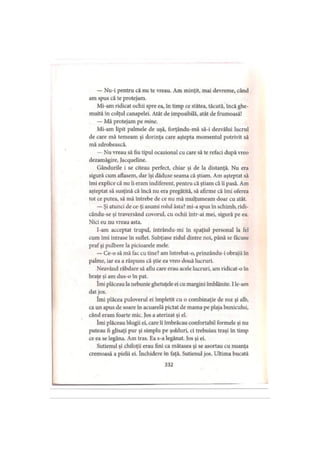 — Nu-i pentru că nu te vreau. Am minţit, mai devreme, când
am spus că te protejam.
Mi-am ridicat ochii spre ea, în timp ce stătea, tăcută, încă ghe­
muită în colţul canapelei. Atât de imposibilă, atât de frumoasă!
— Mă protejam pe mine.
Mi-am lipit palmele de uşă, forţându-mă să-i dezvălui lucrul
de care mă temeam şi dorinţa care aştepta momentul potrivit să
mă zdrobească.
— Nu vreau să fiu tipul ocazional cu care să te refaci după vreo
dezamăgire, Jacqueline.
Gândurile i se citeau perfect, chiar şi de la distanţă. Nu era
sigură cum aflasem, dar îşi dăduse seama că ştiam. Am aşteptat să
îmi explice că nu îi eram indiferent, pentru că ştiam că ii pasă. Am
aşteptat să susţină că încă nu era pregătită, să afirme că îmi oferea
tot ce putea, să mă întrebe de ce nu mă mulţumeam doar cu atât.
— Şi atunci de ce-ţi asumi rolul ăsta? mi-a spus în schimb, ridi-
cându-se şi traversând covorul, cu ochii intr-ai mei, sigură pe ea.
Nici eu nu vreau asta.
I-am acceptat trupul, intrându-mi în spaţiul personal la fel
cum îmi intrase în suflet. Subţiase zidul dintre noi, până se făcuse
prafşi pulbere la picioarele mele.
— Ce-o să mă fac cu tine? am întrebat-o, prinzându-i obrajii în
palme, iar ea a răspuns că ştie ea vreo două lucruri.
Neavând răbdare să aflu care erau acele lucruri, am ridicat-o în
braţe şi am dus-o în pat.
Îmi plăceau la nebunie ghetuţele ei cu margini îmblănite. I le-am
dat jos.
îmi plăcea puloverul ei împletit cu o combinaţie de roz şi alb,
ca un apus de soare în acuarelă pictat de mama pe plaja bunicului,
când eram foarte mic. Jos a aterizat şi el.
îmi plăceau blugii ei, care îi îmbrăcau confortabil formele şi nu
puteau fi glisaţi pur şi simplu pe şolduri, ci trebuiau traşi în timp
ce ea se legăna. Am tras. Ea s-a legănat. Jos şi ei.
Sutienul şi chiloţii erau fini ca mătasea şi se asortau cu nuanţa
cremoasă a pielii ei. închidere în faţă. Sutienul jos. Ultima bucată
332
 