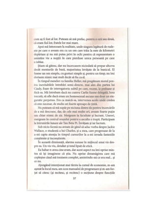 cum aş fi fost al lor. Puteam să mă prefac, pentru o oră sau două,
că eram fiul lor, fratele lor mai mare.
Apoi mă întorceam la realitate, unde singura legătură de rude­
nie pe care o aveam era cu un om care trăia la sute de kilometri
depărtare şi nu mă putea privi în ochi pentru că reprezentam o
amintire vie a nopţii în care pierduse unica persoană pe care
o iubise.
Ştiam să gătesc, dar nu încercasem niciodată să prepar altceva
decât meniurile de bază, majoritatea învăţate de la bunicul. El
fusese un om simplu, cu gusturi simple şi, pentru un timp, nu îmi
dorisem nimic mai mult decât să fiu ca el.
în timpul meselor cu familia Heller, mă pregăteam moral pen­
tru inevitabilele întrebări semi-directe, mai ales din partea lui
Cindy, fraze de interogatoriu subtil pe care, recent, le preluase şi
liică-sa. Mă întrebam dacă nu cumva Carlie fusese delegată, luna
trecută, să afle dacă eram un homosexual ascuns sau doar un sin­
guratic perpetuu. Era ca maică-sa, intervenea acolo unde credea
că este necesar, de multe ori foarte aproape de ţintă.
Nu puteam să mă supăr pe niciuna dintre ele pentru încercările
de a mă descoase, dar, de cele mai multe ori, aveam foarte puţin
sau chiar nimic de zis. Mergeam la facultate şi lucram. Uneori,
mergeam în centrul oraşului pentru a asculta o trupă. Participam
la întrunirile lunare ale Tau Beta Pi. învăţam şi iar lucram.
Sub nicio formă nu aveam de gând să aduc vorba despre Jackie
Wallace, o studentă a lui Charles, şi a mea, care progresase de la
a-mi capta atenţia în timpul cursurilor la a-mi invada fanteziile
conştiente şi inconştiente.
în această dimineaţă, alarma sunase în mijlocul unui vis des­
pre ea. Un vis viu, detaliat şi total lipsit de etică.
Ea habar n-avea cine eram, dar acest aspect nu îmi oprise min­
tea să îşi imagineze că ştia. Nu oprise dezamăgirea care mă
copleşise când mă trezisem complet, amintindu-mi ce era real... şi
ce nu.
Ajungând intenţionat mai târziu la cursul de economie, m-am
aşezat la locul meu, am scos manualul de programare şi m-am for­
ţat să citesc (şi recitesc, şi recitesc) o secţiune despre funcţiile
37
 