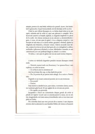aştepte, pentru că, mai întâi, trebuia să o posed. Acum. Am înain­
tat în genunchi, trupul tremurându-mi de dorinţă, la fel ca al ei.
Când m-am ridicat deasupra ei, s-a întins după mine şi m-am
oprit, uitându-mă în ochii ei, apoi am pătruns-o complet. Mi-a
încercuit umerii cu braţele, ţipând, cu degetele împletite în părul
de la ceafa. Am rămas nemişcat şi am sărutat-o, dezmierdându-i
gura. A mea, mi-am spus în gând. A ta, a răspuns corpul ei. Am
început să mă mişc şi s-a ţinut strâns, gemând, vibrând, ţipând şi
trăgându-mă înăuntru, oriunde voiam. Câteva secunde mai târ­
ziu, a ajuns la extaz şi mi-am lipit gura de a ei, mângâind-o adânc,
sorbindu-i plăcerea şi făcând-o a mea. Mârâindu-i numele, m-am
cutremurat şi m-am prăbuşit lângă ea, luând-o cu mine.
Te iubesc, i-am spus în gând, dar nu am auzit niciun răspuns.
***
A atins cu vârfurile degetelor petalele tatuate deasupra inimii
mele.
— Numele mamei mele era Rosemary. 1 se spunea Rose, i-am
explicat, cu ochii în tavan.
—Ţi-ai făcut asta în amintirea ei?
Am încuviinţat din cap, cu faţa lipită de pernă.
— Da. Şi poezia de pe partea mea stângă. Ea a scris-o. Pentru
tata.
Degetele ei au trasat conturul poeziei, iar eu am tremurat.
— Era poetă?
— Uneori.
Faţa mamei a zâmbit în jos, spre mine, o amintire căreia, acum,
nu-i puteam găsi locul. M-am agăţat de ea oricum am putut.
— De regulă, era pictoriţă.
Jacqueline a făcut un comentariu despre genele de artist şi
părţile dc inginer iscusit care se amestecaseră în mine, iar eu am
râs, imaginându-mi toate astea şi intrebându-mă cu voce tare care
părţi ar fi alea.
M-a întrebat dacă am vreo pictură de-a mamei. I-am răspuns
că erau câteva atârnate în casa familiei Heller, de vreme ce fuseseră
334
 