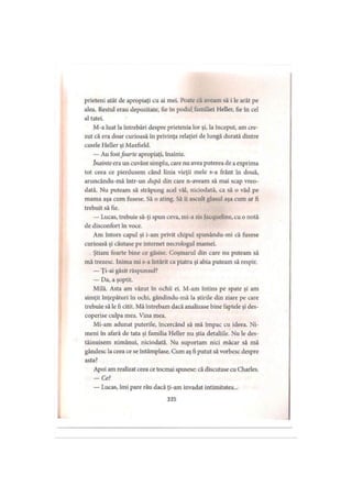 prieteni atât de apropiaţi cu ai mei. Poate că aveam să i le arăt pe
alea. Restul erau depozitate, fie în podul, familiei Heller, fie în cel
al tatei.
M-a luat la întrebări despre prietenia lor şi, la început, am cre­
zut că era doar curioasă în privinţa relaţiei de lungă durată dintre
casele Heller şi Maxfield.
— Au fostfoarte apropiaţi, înainte.
înainte era un cuvânt simplu, care nu avea puterea de a exprima
tot ceea ce pierdusem când linia vieţii mele s-a frânt în două,
aruncându-mă într-un după din care n-aveam să mai scap vreo­
dată. Nu puteam să străpung acel văl, niciodată, ca să o văd pe
mama aşa cum fusese. Să o ating. Să îi ascult glasul aşa cum ar fi
trebuit să fie.
— Lucas, trebuie să-ţi spun ceva, mi-a zis Jacqueline, cu o notă
de disconfort în voce.
Am întors capul şi i-am privit chipul spunându-mi că fusese
curioasă şi căutase pe internet necrologul mamei.
Ştiam foarte bine ce găsise. Coşmarul din care nu puteam să
mă trezesc. Inima mi s-a întărit ca piatra şi abia puteam să respir.
— Ţi-ai găsit răspunsul?
— Da, a şoptit.
Milă. Asta am văzut în ochii ei. M-am întins pe spate şi am
simţit înţepături în ochi, gândindu-mă la ştirile din ziare pe care
trebuie să le fi citit. Mă întrebam dacă analizase bine faptele şi des­
coperise culpa mea. Vina mea.
Mi-am adunat puterile, încercând să mă împac cu ideea. Ni­
meni în afară de tata şi familia Heller nu ştia detaliile. Nu le des-
tăinuisem nimănui, niciodată. Nu suportam nici măcar să mă
gândesc la ceea ce se întâmplase. Cum aş fi putut să vorbesc despre
asta?
Apoi am realizat ceea ce tocmai spusese: că discutase cu Charles.
-C e ?
— Lucas, îmi pare rău dacă ţi-am invadat intimitatea...
335
 