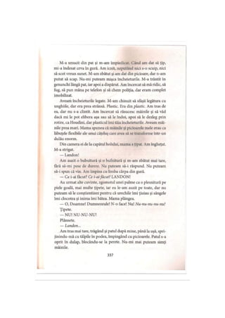 M-a smucit din pat şi m-am împiedicat. Când am dat să ţip,
mi-a îndesat ceva în gură. Am icnit, neputând nici s-o scuip, nici
să scot vreun sunet. M-am zbătut şi am dat din picioare, dar n-am
putut să scap. Nu-mi puteam mişca încheieturile. M-a trântit în
genunchi lângă pat, iar apoi a dispărut. Am încercat să mă ridic, să
fug, să pun mâna pe telefon şi să chem poliţia, dar eram complet
imobilizat.
Aveam încheieturile legate. M-am chinuit să sfâşii legătura cu
unghiile, dar era prea strânsă. Plastic. Era din plastic. Am tras de
ea, dar nu s-a clintit. Am încercat să răsucesc mâinile şi să văd
dacă mi le pot elibera aşa sau să le îndoi, apoi să le dezleg prin
rotire, ca Houdini, dar plasticul îmi tăia încheieturile. Aveam mâi­
nile prea mari. Mama spunea că mâinile şi picioarele mele erau ca
lăbuţele flexibile ale unui căţeluş care avea să se transforme într-un
dulău enorm.
Din camera ei de la capătul holului, mama a ţipat. Am îngheţat.
M-a strigat.
— Landon!
Am auzit o bubuitură şi o bufnitură şi m-am zbătut mai tare,
fără să-mi pese de durere. Nu puteam să-i răspund. Nu puteam
să-i spun că vin. Am împins cu limba cârpa din gură.
— Ce i-ai făcut? Ce i-aifăcut? LANDON!
Au urmat alte cuvinte, zgomotul unei palme ca o plesnitură pe
piele goală, mai multe ţipete, iar eu le-am auzit pe toate, dar nu
puteam să le conştientizez pentru că urechile îmi ţiuiau şi sângele
îmi clocotea şi inima îmi bătea. Mama plângea.
— O, Doamne! Dumnezeule! N-o face! Nu! Nu-nu-nu-nu-nu!
Ţipete.
— NU! NU-NU-NU!
Plânsete.
— Landon...
Am tras mai tare, trăgând şi patul după mine, până la uşă, spri-
jinindu-mă cu tălpile in podea, împingând cu picioarele. Patul s-a
oprit în dulap, blocându-se la perete. Nu-mi mai puteam simţi
mâinile.
337
 