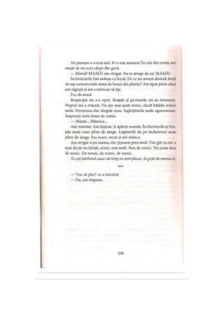 Nu puteam s-o mai aud. N-o mai auzeam! în cele din urmă, am
reuşit să-mi scot cârpa din gură.
— Mamă! MAMĂ! am strigat. Nu te atinge de ea! MAMĂ!
încheieturile îmi ardeau ca focul. De ce nu aveam destulă forţă
să rup nenorocitele astea de benzi din plastic? Am ţipat până când
am răguşit şi am continuat să ţip.
Foc de armă.
Respiraţia mi s-a oprit. Braţele şi picioarele mi-au tremurat.
Pieptul mi-a zvâcnit. Nu am mai auzit nimic, decât bătăile inimii
mele. Presiunea din sângele meu. înghiţiturile mele zgomotoase.
Suspinele mele bune de nimic.
— Mamă... Mămico...
Am vomitat. Am leşinat. A apărut soarele. încheieturile şi bra­
ţele mele erau pline de sânge. Legăturile de pe încheieturi erau
pline de sânge. Era maro, uscat şi mă mânca.
Am strigat-o pe mama, dar ţipasem prea mult. Din gât nu mi-a
ieşit decât un hârâit, nimic mai mult. Bun de nimic. Nu eram bun
de nimic. De nimic, de nimic, de nimic.
Tu eşti bărbatul casei cât timp eu sunt plecat. Aigrijă de mama ta.
* * *
— Vrei să plec? m-a întrebat.
— Da, am răspuns.
338
 