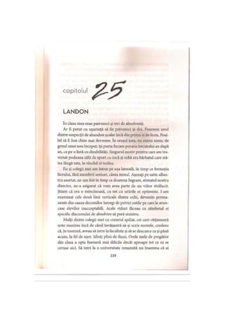 capitolul
LANDON
în clasa mea erau patruzeci şi trei de absolvenţi.
Ar fi putut cu uşurinţă să fie patruzeci şi doi. Fusesem unul
dintre suspecţii de abandon şcolar încă din prima zi de liceu. Posi­
bil să fi fost chiar mai devreme. în oraşul ăsta, nu exista nimic de
genul unui nou început; îşi purta fiecare povara trecutului an după
an, ca pe o listă cu dizabilităţi. Singurul motiv pentru care am tra­
versat podeaua sălii de sport cu tocă şi robă era bărbatul care stă­
tea lângă tata, în rândul al treilea.
Eu şi colegii mei am intrat pe uşa laterală, în timp ce formaţia
liceului, tară membrii seniori, cânta imnul. Aşezaţi pe satin albas­
tru asortat, ne-am foit în timp ce doamna Ingram, stimatul nostru
director, ne-a asigurat că vom avea parte de un viitor strălucit.
Ştiam că era o mincinoasă, cu tot cu urările ei optimiste, l-am
examinat cele două linii verticale dintre ochi, devenite perma­
nente din cauza deceniilor întregi de priviri ostile pe care le arun­
case elevilor inacceptabili. Acele riduri făceau ca zâmbetul ei
specific discursului de absolvire să pară sinistru.
Mulţi dintre colegii mei cu creierul spălat, cei care obţinuseră
note maxime încă de când învăţaseră să-şi scrie numele, credeau
că, in toamnă, aveau să intre la facultate şi să se descurce ca şi până
acum, la fel de uşor. Idioţi plini de iluzii. Orele mele de pregătire
din clasa a opta fuseseră mai dificile decât aproape tot ce ni se
ceruse aici. Să intri la o universitate renumită nu însemna că ai
339
 