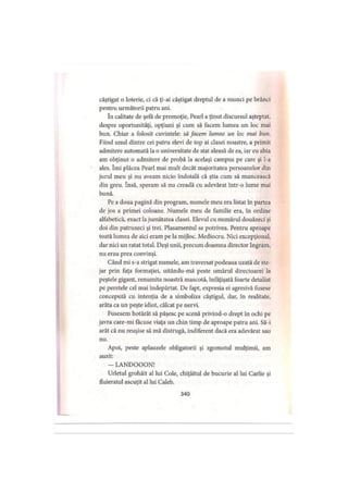 câştigat o loterie, ci că ţi-ai câştigat dreptul de a munci pe brânci
pentru următorii patru ani.
în calitate de şefă de promoţie, Pearl a ţinut discursul aşteptat,
despre oportunităţi, opţiuni şi cum să facem lumea un loc mai
bun. Chiar a folosit cuvintele: să facem lumea un loc mai bun.
Fiind unul dintre cei patru elevi de top ai clasei noastre, a primit
admitere automată la o universitate de stat aleasă de ea, iar eu abia
am obţinut o admitere de probă la acelaşi campus pe care şi l-a
ales. îmi plăcea Pearl mai mult decât majoritatea persoanelor din
jurul meu şi nu aveam nicio îndoială că ştia cum să muncească
din greu. însă, speram să nu creadă cu adevărat într-o lume mai
bună.
Pe a doua pagină din program, numele meu era listat în partea
de jos a primei coloane. Numele meu de familie era, în ordine
alfabetică, exact lajumătatea clasei. Elevul cu numărul douăzeci şi
doi din patruzeci şi trei. Plasamentul se potrivea. Pentru aproape
toată lumea de aici eram pe la mijloc. Mediocru. Nici excepţional,
dar nici un ratat total. Deşi unii, precum doamna director Ingram,
nu erau prea convinşi.
Când mi s-a strigat numele, am traversat podeaua uzată de ste­
jar prin faţa formaţiei, uitându-mă peste umărul directoarei la
peştele gigant, renumita noastră mascotă, înfăţişată foarte detaliat
pe peretele cel mai îndepărtat. De fapt, expresia ei agresivă fusese
concepută cu intenţia de a simboliza câştigul, dar, în realitate,
arăta ca un peşte idiot, călcat pe nervi.
Fusesem hotărât să păşesc pe scenă privind-o drept în ochi pe
javra care-mi făcuse viaţa un chin timp de aproape patru ani. Să-i
arăt că nu reuşise să mă distrugă, indiferent dacă era adevărat sau
nu.
Apoi, peste aplauzele obligatorii şi zgomotul mulţimii, am
auzit:
- LANDOOON!
Urletul grohăit al lui Cole, chiţăitul de bucurie al lui Carlie şi
fluieratul ascuţit al lui Caleb.
340
 