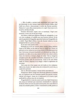 — Băi, al naibii, a exersat toată săptămâna! mi-a spus Cole
azi-dimineaţă, la cinci minute după sosirea familiei Heller, când
Caleb ne-a făcut o demonstraţie a noului său fluierat asurzitor.
Mama nu i-a pus căluş numai pentru că e copil. Dacă eram eu în
locul lui, mă făcea bucăţi.
Domnia directoarei asupra mea se terminase. După acest
moment, n-avea cum să mă mai atingă.
Am întins o mână spre diploma strânsă sul, strângându-i-o pe
a ei, rece ca gheaţa, cu cealaltă, aşa cum fusesem instruit. M-am
uitat la aparatul de fotografiat, ignorând îndemnul fotografului de
a zâmbi. După bliţul orbitor, i-am dat drumul mâinii şi m-am
îndepărtat fără să o privesc în ochi.
Ea nu mai conta pentru mine.
Reluându-mi locul pe scaunul pliant metalic dintre Brittney
Loper şi PK Miller, m-am uitat pe furiş la colegii mei. Dintre cei
patruzeci şi trei, treizeci şi unu aveau să plece la facultate peste trei
luni. Unii aveau să încerce baseballul sau atletismul sau echipa de
majorete şi să afle că nu erau destul de buni nici măcar pentru
banca de rezervă a vreunul colegiu de rahat. Unii se imaginau
ajungând parte din consiliul studenţilor campusului lor, în care
intraseră printre miile de necunoscuţi. Aveau să fie unii dintre
sutele de boboci disperaţi să-şi aleagă o frăţie în săptămâna de
recrutare.
Unii aveau să-şi dea seama cum stă treaba şi să se adapteze.
Alţii aveau să pice, iar câţiva aveau să se întoarcă în acest oraş cu
coada intre picioare.
Dar eu, fără doar şi poate, n-aveam să fiu unul dintre ei.
Doisprezece dintre colegii mei absolvenţi plănuiau să rămână
aici, să-şi găsească sau să-şi menţină slujbele din pescuit, turism,
vânzări sau droguri. Aveau să se căsătorească şi să toarne copii,
preferabil în ordinea asta, dar nu neapărat.
Progeniturile lor aveau să urmeze şcoli care, după treisprezece
ani, aveau să-i îndrepte spre maturitate, înmânându-le o diplomă
de doi lei. Peste zece ani sau poate numai peste cinci, unii dintre ei
aveau să se întrebe pentru ce dracu’merseseră la şcoală, pentru ce
341
 