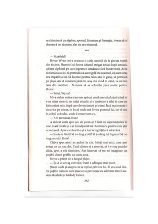 se chinuiseră cu algebra, sportul, literatura şi formaţia. Aveau să-şi
dorească un răspuns, dar nu era niciunul.
* * *
— Maxfield!
Boyce Wynn mi-a aruncat o cutie umedă de la gheaţa topită
din răcitor. Numele lui fusese ultimul strigat astăzi după-amiază,
ultima diplomă pe care Ingram o înmânase fără bunăvoinţă. Avea
să rămână aici şi să pretindă că acest golf era oceanul, că acest oraş
era împărăţia lui. Să lucreze pentru taică-său în garaj, să petreacă
pe plajă sau să conducă până în oraş din când în când, ca să mai
iasă din cotidian... N-aveau să se schimbe prea multe pentru
Boyce.
— Salut, Wynn!
Mi-a strâns mâna şi ne-am aplecat unul spre altul până când ni
s-au atins umerii, un salut ritualic şi o amintire a zilei în care ne
bătuserăm măr, după care deveniserăm prieteni. încă mai aveam o
cicatrice pe obraz, în locul unde mă lovise pumnul lui, iar el una
în colţul ochiului, unde îl nimerisem eu.
— Am terminat, frate!
A ridicat cutia spre cer, de parcă ar fi fost un supravieţuitor al
unei mari bătălii şi i-ar fi mulţumit lui Dumnezeu pentru cine ştie
ce miracol. Apoi a coborât-o şi a luat o înghiţitură zdravănă.
— Suntem liberii Să i-o trag şcolii! Să i-o trag lui Ingram! Să i-o
trag peştelui ăluia!
Câţiva spectatori au pufnit în râs, băieţi mai mici, care mai
aveau un an sau doi. Unul dintre ei a repetat, să i-o trag peştelui
ăluia, apoi a râs răutăcios. Am încercat să nu-mi imaginez un
posibil desen graffiti cu scena asta.
Boyce a privit de-a lungul plajei.
— Şi să le-o trag curvelor, frate! a adăugat, mai încet.
Ştiam unde şi asupra cui se oprise privirea lui. El era unul din­
tre puţinii oameni care ştiau ce se petrecuse cu adevărat între Lan-
don Maxfield şi Melody Dover.
342
 