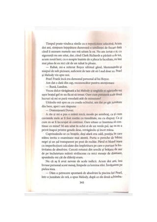 Timpul poate vindeca rănile cu o repeziciune selectivă. Acum
doi ani, simţeam înţepătura dureroasă a umilinţei de fiecare dată
când ii auzeam numele sau mă uitam la ea. Nu am iertat-o şi>cu
siguranţă nu am uitat, dar, când Clark Richards a părăsit-o de tot,
acum nouă luni, cu o noapte înainte de a pleca la facultate, nu îmi
mai păsa de ea nici cât de un rahat în ploaie.
— Rahat, mi-a reiterat Boyce ultimul gând, blestemându-şi
nisipul de sub picioare, suficient de tare cât să-l aud doar eu- Pearl
şi Melody vin spre noi.
Pearl Frank încă era demonul personal al lui Boyce.
Am dat o dată din cap, recunoscător pentru atenţionare.
— Bună, Landon.
Vocea dulce-tărăgănată a lui Melody şi unghiile ei zgâriindu-mi
uşor braţul gol m-au făcut să tresar. Oare cum putuseră acele două
lucruri să mi se pară vreodată atât de minunate?
Uitându-mă spre ea cu coada ochiului, am dat pe gât jumătate
din bere, apoi i-am răspuns:
— Domnişoară Dover.
A râs şi mi-a pus o mână mică, moale pe antebraţ, ca şi cum
cuvintele mele ar fi fost rostite cu timiditate, nu cu dispreţ. Ca şi
cum m-ar fi încurajat să continui. Oare uitase ce însemna să con­
tinue cu mine? M-am uitat în ochii ei de un verde pal, iar ea m-a
privit înapoi printre genele dese, retrăgându-şi încet mâna.
Cuprinzându-se cu braţele, deşi afară era cald, poziţia în care
stătea invita o examinare mai atentă. Purta o pereche de bikini
negri şi un şal transparent pe post de rochie. Părul ei blond ieşea
cu imperfecţiuni calculate din împletitura pe care o purtase la fes­
tivitatea de absolvire. Cerceii rotunzi din urechi şi brăţara de aur
de pe încheietura mâinii străluceau cu mici mesaje de diamant,
spunându-mi cât de diferiţi eram.
Nu că aş fi avut nevoie de acele indicii. Acum doi ani, îmi
livrase personal acest mesaj, limpede ca lumina zilei. învăţasem pe
pielea mea.
— Dăm o petrecere spontană de absolvire la piscina lui Pearl,
intr-o jumătate de oră, a spus Melody, după ce ele două schimba-
343
 