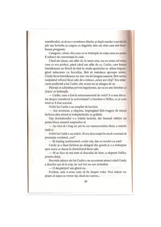 transferului, ca să nu o urmăresc dându-şi după ureche o şuviţă de
păr sau lovindu-şi coapsa cu degetele, într-un ritm care mă înne
bunea progresiv.
Categoric, nimic din ceea ce se întâmpla în viaţa mea nu putea
fi subiect de conversaţie la cină.
Când am ajuns, am aflat că, în seara asta, nu eu eram cel vizat,
ceea ce era perfect, până când am aflat de ce. Carlie, care fusese
întotdeauna un firicel de fată în ciuda apetitului ei, stătea împun­
gând mâncarea cu furculiţa, fără să mănânce aproape nimic.
Cindy făcea întotdeauna un mic vas de lasagna separat, fără carne,
susţinând refuzul fiicei sale de a mânca „orice are chip”. Era mân­
carea preferată a lui Carlie, dar acum nu se atingea de ea.
Părinţii ei schimbau priviri îngrijorate, iar eu m-am întrebat ce
dracu’se întâmplă.
— Carlie, cum a fost la antrenamentul de volei? S-a mai discu­
tat despre transferul la universitate? a întrebat-o Heller, ca şi cum
totul ar fi fost normal.
Ochii lui Carlie s-au umplut de lacrimi.
— Am terminat, a răspuns, împingând fără tragere de inimă
farfuria abia atinsă şi îndepărtându-se grăbită.
Uşa dormitorului s-a trântit închisă, dar lemnul subţire nu
putea bloca sunetul suspinelor ei.
— Aş vrea să-i trag un şut în cur nenorocitului ăluia, a mârâit
tatăl ei.
Ochii lui Caleb s-au mărit. El era descurajat în mod constant să
pronunţe cuvântul „cur”.
— îţi înţeleg sentimentul, crede-mă, dar ce rezolvi cu asta?
Cindy şi-a lăsat farfuria pe dulapul din granit şi s-a îndreptat
spre scara ce ducea la dormitorul fiicei sale.
— M-ar face să mă simt al dracului de bine, a răspuns Heller,
printre dinţi.
Bocetele jalnice ale lui Carlie s-au accentuat atunci când Cindy
a deschis uşa de la etaj, iar noi trei ne-am strâmbat.
— O despărţire? am ghicit eu.
Evident, asta n-avea cum să fie despre volei. Nici măcar nu
ştiam că ieşea cu vreun tip, dacă nu cumva...
38
 