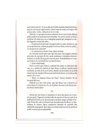 seră câteva priviri. Ai ei au plecat în Italia imediat după festivitate,
deci nu vor sta pe capul nostru. Dacă vreţi să veniţi, ar fi super. PK
şi Joey aduc vodca. Aduceţi şi voi ce vreţi.
Melody s-a apropiat de mine suficient cât să-i pot simţi căldura
pielii perfecte şi parfumul încă familiar. Un miros picant şi floral,
artificial. De data asta, mi-a mângâiat pieptul gol, atingând cu vâr­
ful degetelor inelul din sfârc.
— O petrecere la piscină? Am gesticulat cu cutia. Fetelor, in caz
că nu aţi observat, suntem peplajă. Foc în aer liber, o bere în mână...
Ce să facem la o piscină?
— E o petrecere privată. Doar câţiva invitaţi.
Şi-a încreţit nasul spre nişte ţipi mai mici care trăgeau vânturi
periculos de aproape de foc, unde susţineau o dezbatere demon­
strativă ca să afle dacâ gazele erau tai gaze. Probabilitatea ca vreu­
nui nebun să-i ia fundul foc era foarte mare.
— Doar absolvenţii.
Pearl a privit spre boboci, sorbind din pahar şi clătinând din
cap, cu o umbră de zâmbet pe faţă. Boyce a ridicat o sprânceană,
mutându-şi ochii de la ea la mine, dându-mi de înţeles că această
răsturnare de situaţie îl făcea mai mult decât fericit. Am ridicat din
umeri. De ce nu?
— Bine, i-a răspuns Boyce lui Pearl. Venim imediat. Să nu
începeţi fără noi.
Melody şi-a dat ochii peste cap, dar Boyce nu a observat şi,
chiar dacă ar fi observat, nu i-ar fi păsat. Nu avea ochi decât pen­
tru Pearl, bietul idiot!
Rulota pe care Boyce o împărţea cu taică-său părea să se spri­
jine pe garaj. Vagonul corodat arăta de parcă ar fi fost pe cale să se
prăbuşească beat şi nu îşi mai putea menţine singur poziţia verti­
cală. Două din cele trei ferestre ale dormitorului lui Boyce se des­
chideau la numai câţiva centimetri distanţă de peretele din
cărămidă al garajului, deci ideea că rulota avea nevoie de sprijinul
acelei construcţii era plauzibilă.
344
 