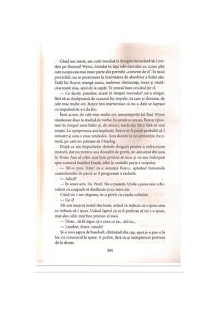 Când am intrat, am cotit imediat la dreapta încercând să-l evi­
tăm pe domnul Wynn, instalat în faţa televizorului cu ecran plat
care ocupa cea mai mare parte din peretele „camerei de zi”. în mod
previzibil, nu se prezentase la festivitatea de absolvire a fiului său.
Tatăl lui Boyce: mangă seara, mahmur dimineaţa, treaz şi răută­
cios toată ziua, apoi de la capăt. Te puteai baza oricând pe el.
— Ce faceţi, puţoilor, acasă în timpul meciului? ne-a strigat,
fără să se dezlipească de scaunul lui jerpelit, în care şi dormea, de
cele mai multe ori. Boyce îmi mărturisise că nu o dată se luptase
cu impulsul de a-i da foc.
însă acum, de cele mai multe ori, ameninţările lui Bud Wynn
rămâneau doar la stadiul de vorbe. în urmă cu un an, Boyce ripos­
tase în timpul unei bătăi şi, de atunci, taică-său lătra fără să mai
muşte. La optsprezece ani împliniţi, Boyce ar fi putut probabil să-l
omoare şi asta o ştiau amândoi. Asta dusese la un armistiţiu inco­
mod, pe care nu puteam să-l înţeleg.
După ce am împachetat destule droguri pentru o infracţiune
minoră, dar nu pentru una deosebit de gravă, ne-am urcat din nou
în Trans Am-ul celui mai bun prieten al meu şi ne-am îndreptat
spre conacul familiei Frank, aflat în cealaltă parte a oraşului.
— Mi-o pun, frate! m-a anunţat Boyce, apăsând butoanele
casetofonului de parcă ar fi programat o rachetă.
— Adică?
— în seara asta. Eu. Pearl. Ne-o punem. Unde apune este echi­
valent cu coapsele ei desfăcute şi eu între ele.
Când nu i-am răspuns, m-a privit cu coada ochiului.
— Ce-i?
Mi-am muşcat inelul din buză, urând că trebuia să-i spun ceea
ce trebuia să-i spun. Urând faptul că aş fi preferat să nu i-o spun,
mai ales celui mai bun prieten al meu.
— Doar... să fii sigur că e ceea ce ea... ştii tu...
— Landon, drace, omule!
Şi-a scos şapca de baseball, clătinând din cap, apoi şi-a pus-o la
loc cu cozorocul la spate. A pufnit, fără să-şi îndepărteze privirea
de la drum.
345
 