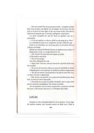 — Nu mă cunoşti?Nu că aş avea prea multe... scrupule, a rânjit.
Dar vreau să spun, am înţeles. Te-am înţeles. M-am prins. Nu ştiu
prin ce-ai trecut şi sunt sigur că nici nu vreau să ştiu. Dar, dacă şi
când am să ajung în pat cu micuţa, inteligenta, superioara...
S-a oprit, incapabil să-i dea lui Pearl un apelativ care nu o
reprezenta.
— O să mă implore s-o facem, altfel nu mă ating de ea. Bine?
S-a strâmbat la mine şi eu, mulţumit, am dat o dată din cap.
Dacă m-ar fi întrebat, nu i-aş fi spus prin ce trecusem. Dar nu
o făcuse niciodată.
Mintea mi-a zburat la Melody. Dacă m-ar implora acum, aş face-o?
Răspunsul a venit ca o şoaptă decisivă. Nu.
— Hei, Wynn? Pe mine lasă-mâ înapoi, pe plajă.
A dat muzica mai încet.
— Nu vrei să mergi?
Am oftat, clătinând din cap.
— Sigur, frate. Oricum, cine are nevoie de o piscină când avem
tot oceanul?
— Nu-ţi cer să renunţi la ultima ta şansă de tăvăleală cu Pearl.
Colţurile gurii i s-au arcuit intr-un zâmbet şi a ridicat o sprânceană.
— Ah, dar nu renunţ. Dacă părinţii ei au plecat astăzi din oraş,
vor lipsi celpuţin o săptămână.
— Băi, tocmai am absolvit, iar ea pleacă la facultate peste două
luni. Ai avut trei ani la dispoziţie...
— Niciodată să nu spui niciodată, Maxfield. Asta-i mişto când
eşti un nemernic încăpăţânat. Nu renunţ niciodată.
Am râs amândoi, iar el a întors maşina într-o porţiune mai lată
de şosea, a dat muzica mai tare şi s-a îndreptat spre plajă.
L U C A S
Liniştea nu este niciodată lipsită de orice zgomot. E ceva legat
de urechea umană, care încearcă mereu să audă ceva. Chiar şi
346
 