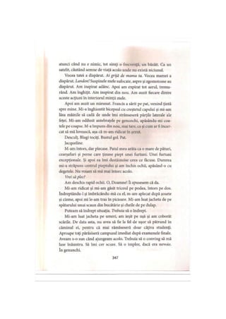 atunci când nu e nimic, tot simţi o frecvenţă, un bâzâit. Ca un
satelit, căutând semne de viaţă acolo unde nu există niciunul.
Vocea tatei a dispărut. Ai grijă de mama ta. Vocea mamei a
dispărut. Landon! Suspinele mele sufocate, aspre şi zgomotoase au
dispărut. Am inspirat adânc. Apoi am expirat tot aerul, tremu­
rând. Am înghiţit. Am inspirat din nou. Am auzit fiecare dintre
aceste acţiuni în interiorul minţii mele.
Apoi am auzit un mieunat. Francis a sărit pe pat, venind ţintă
spre mine. Mi-a înghiontit bicepsul cu creştetul capului şi mi-am
lăsa mâinile să cadă de unde îmi strânseseră părţile laterale ale
feţei. Mi-am odihnit antebraţele pe genunchi, apăsându-mi coa­
tele pe coapse. M-a împuns din nou, mai tare, ca şi cum ar fi încer­
cat să mă lovească, aşa că m-am ridicat în şezut.
Desculţ. Blugi tociţi. Bustul gol. Pat.
Jacqueline.
M-am întors, dar plecase. Patul meu arăta ca o mare de pături,
cearşafuri şi perne care ţinuse piept unei furtuni. Unei furtuni
excepţionale. Şi apoi ea îmi destăinuise ceea ce făcuse. Durerea
mi-a străpuns centrul pieptului şi am închis ochii, apăsând-o cu
degetele. Nu voiam să mă mai întorc acolo.
Vrei să plec?
Am deschis rapid ochii. O, Doamne! îi spusesem că da.
Mi-am ridicat şi mi-am găsit tricoul pe podea, întors pe dos.
îndreptându-1 şi îmbrăcându-mă cu el, m-am aplecat după şosete
şi cizme, apoi mi le-am tras în picioare. Mi-am luat jacheta de pe
spătarului unui scaun din bucătărie şi cheile de pe dulap.
Puteam să îndrept situaţia. Trebuia să o îndrept.
Mi-am luat jacheta pe umeri, am ieşit pe uşă şi am coborât
scările. De data asta, nu avea să fie la fel de uşor să pătrund în
căminul ei, pentru că mai rămăseseră doar câţiva studenţi.
Aproape toţi părăsiseră campusul imediat după examenele finale.
Aveam s-o sun când ajungeam acolo. Trebuia să o conving să mă
lase înăuntru. Să îmi cer scuze. Să o implor, dacă era nevoie,
în genunchi.
347
 