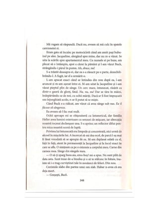Mă rugam să răspundă. Dacă nu, aveam să mă culc în spatele
camionetei ei.
Eram gata să încalec pe motocicletă când am auzit paşi bubu-
ind pe alee. Jacqueline, alergând spre mine, dar nu m-a văzut. Se
uita la scările spre apartamentul meu. Cu numele ei pe buze, am
plecat să o întâmpin, apoi a căzut la pământ şi l-am văzut Buck,
strângându-i părul în pumn. Ah, drace, nu!
S-a trântit deasupra ei, dar ea s-a răsucit pe o parte, dezechili-
brându-1. A fugit, iar el a urmărit-o.
L-am apucat exact când se întindea din nou după ea, l-am
aruncat şi m-am aşezat între ei. M-am uitat la Jacqueline şi i-am
văzut pieptul plin de sânge. Un cerc mare, întunecat, răsărit ca
dintr-o gaură de glonţ, fatal. Nu, nu, nu! Dar se ţâra în mâini,
indepărtându-se de noi, cu ochii măriţi. Dacă ar fi fost împuşcată
sau înjunghiată acolo, n-ar fi putut să se mişte.
Când Buck s-a ridicat, am văzut că avea sânge sub nas. Ea îl
făcuse să sângereze.
Eu aveam să-l fac mai mult.
Ochii aproape mi se obişnuiseră cu întunericul, dar familia
Heller avea lumini exterioare cu senzori de mişcare, iar altercaţia
noastră tocmai declanşase una. S-a aprins; un reflector difuz pen­
tru mica noastră scenă de luptă.
Privirea lui întunecată era limpede şi concentrată, nici urmă de
alcool în mişcările lui. A încercat să-mi dea ocol, de parcă l-aş mai
fi lăsat vreodată să se apropie de ea. M-am deplasat odată cu el,
faţă în faţă, atent în permanenţă la Jacqueline şi la locul exact în
care se afla. O simţeam ca pe o extensie a corpului meu. Carne din
carnea mea. Sânge din sângele meu.
— O să-ţi sparg buza aia, emo-boy! mi-a spus. Nu sunt pilit de
data asta. Sunt treaz de-a binelea şi o să te stâlcesc în bătaie, îna­
inte să i-o trag curviştinei tale în nouăzeci de feluri. Din nou.
Cuvintele slabe din partea unui om slab. Habar n-avea că era
deja mort.
— Greşeşti, Buck.
348
 