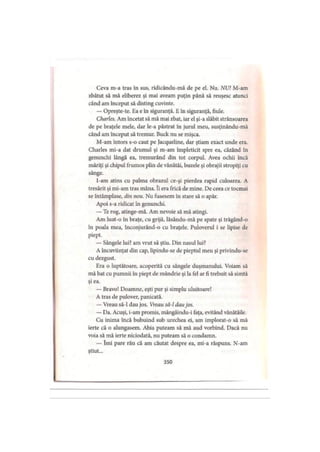 Ceva m-a tras în sus, ridicându-mă de pe el. Nu. NU! M-am
zbătut să mă eliberez şi mai aveam puţin până să reuşesc atunci
când am început să disting cuvinte.
— Opreşte-te. Ea e în siguranţă. E în siguranţă, fiule.
Charles. Am încetat să mă mai zbat, iar el şi-a slăbit strânsoarea
de pe braţele mele, dar le-a păstrat în jurul meu, susţinându-mă
când am început să tremur. Buck nu se mişca.
M-am întors s-o caut pe Jacqueline, dar ştiam exact unde era.
Charles mi-a dat drumul şi m-am împleticit spre ea, căzând în
genunchi lângă ea, tremurând din tot corpul. Avea ochii încă
măriţi şi chipul frumos plin de vânătăi, buzele şi obrajii stropiţi cu
sânge.
I-am atins cu palma obrazul ce-şi pierdea rapid culoarea. A
tresărit şi mi-am tras mâna. îi era frică de mine. De ceea ce tocmai
se întâmplase, din nou. Nu fusesem în stare să o apăr.
Apoi s-a ridicat în genunchi.
— Te rog, atinge-mă. Am nevoie să mă atingi.
Am luat-o în braţe, cu grijă, lăsându-mă pe spate şi trăgând-o
în poala mea, înconjurând-o cu braţele. Puloverul i se lipise de
piept.
— Sângele lui? am vrut să ştiu. Din nasul lui?
A încuviinţat din cap, lipindu-se de pieptul meu şi privindu-se
cu dezgust.
Era o luptătoare, acoperită cu sângele duşmanului. Voiam să
mă bat cu pumnii în piept de mândrie şi la fel ar fi trebuit să simtă
şi ea.
— Bravo! Doamne, eşti pur şi simplu uluitoare!
A tras de pulover, panicată.
— Vreau să-l dau jos. Vreau să-l dau jos.
— Da. Acuşi, i-am promis, mângâindu-i faţa, evitând vânătăile.
Cu inima încă bubuind sub urechea ei, am implorat-o să mă
ierte că o alungasem. Abia puteam să mă aud vorbind. Dacă nu
voia să mă ierte niciodată, nu puteam să o condamn.
— îmi pare rău că am căutat despre ea, mi-a răspuns. N-am
ştiut...
350
 