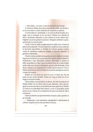 — Ssst, iubito... nu acum. Lasă-mă doar să te ţin în braţe.
A tremurat. Haina mea zăcea aruncată pe iarbă. Am învelit-o
cu ea şi am ţinut-o strâns, lăsându-mi corpul să se calmeze.
A sosit poliţia şi o ambulanţă. L-au urcat pe Buck în spate, pe o
targă, ceea ce însemna că nu era mort. Charles ne-a chemat să
dăm o declaraţie ofiţerului cu care vorbise şi m-am ridicat uşor,
trăgând-o şi pe Jacqueline în picioare. Mergeam amândoi cu greu,
sprijinindu-ne unul de altul.
Cindy, Carlie şi Caleb se înghesuiseră la colţul casei, cu haine şi
pături peste pijamale. Vecinii ieşiseră în curţile lor sau se uitau de
la ferestrele împodobite cu brăduţi de Crăciun aprinşi. Lumini
vesele de sărbătoare străluceau laolaltă cu farurile maşinilor şi
girofarul ambulanţei.
Charles relatase poliţiei că Jacqueline avea un ordin de restricţie
împotriva lui Buck şi m-a prezentat fără ezitare ca fiind iubitul ei.
Susţinându-i toate afirmaţiile, inclusiv observaţia cu privire la
iubit, Jacqueline şi-a lăsat capul pe pieptul meu, mi-a ţinut braţele
acolo unde erau, în jurul diafragmei, apoi şi-a dat declaraţia. Cum
Buck a împins-o în camionetă şi a închis uşa în urma lor. Cum a
folosit mişcările pe care le învăţase la cursul de autoapărare pentru
a scăpa din maşină.
Braţele mi s-au strâns în jurul ei şi mi s-a făcut rău. Nu am
putut să mai ascult detaliile. Voiam să-l trag pe Buck jos de pe
targă şi să termin treaba.
Când poliţia şi paramedicii au plecat, am fost înconjuraţi de
familia Heller. Ne-au oferit ceşti cu ceai, mâncare... dar i-am asi­
gurat că aveam de toate şi că aveanfsă am mare grijă de ea. Charles
şi Cindy m-au îmbrăţişat fără reţineri, cu tot cu Jacqueline, poate
pentru că nu o lăsam să se îndepărteze de mine mai mult de câţiva
centimetri.
Când am deschis uşa apartamentului, Francis a ieşit, oprindu-se
pe verandă.
— Mulţumesc, i-am murmurat, mângâindu-1 o dată înainte să
coboare treptele şi să-şi reia patrulatul nocturn.
351
 