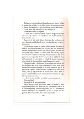 în baie, am examinat faţa lui Jacqueline, m-am uitat în ochii ei
şi am întrebat-o dacă o lovise. Abia puteam să pronunţ cuvintele.
A clătinat din cap şi mi-a explicat că doar o smucise foarte tare.
— Mă doare mai tare locul cu care l-am lovit eu.
Şi-a masat fruntea cu degetele.
— Sunt atât de mândru de tine! Vreau să-mi povesteşti totul,
când o să poţi... şi când o să suport eu să aud. Sunt încă mult prea
furios în clipa asta.
Fusesem de faţă când dăduse declaraţia, dar nu fusesem în
stare să ascult detaliile. Labele lui pe corpul ei. Durerea pe care i-o
provocase.
Am dezbrăcat-o uşor, cu grijă, o altfel de atenţie faţă de cea pe
care i-o acordasem cu câteva ore în urmă. Am pus puloverul şi
sutienul ei împreună cu tricoul meu direct la gunoi, apoi am con­
dus-o către duşul fierbinte. Ar fi putut foarte bine să facă şi singură
aceste lucruri, dar părea să înţeleagă că simţeam nevoia să le fac eu
pentru ea. Am săpunit şi sărutat fiecare vânătaie şi julitură. Uram
că fusese rănită. M-am sprijinit cu mâinile de faianţă şi am stat cu
ochii închişi cât timp ea a făcut acelaşi lucru pentru mine.
Muşchii braţelor o dureau, aşa că am înfaşurat-o într-un pro­
sop de baie şi am aşezat-o pe marginea căzii, l-am uscat părul,
desfăcând cu degetele şuviţele încurcate şi absorbind apa cu un
prosop. Mi-a spus că ultima dată când cineva îi uscase părul fusese
atunci când îşi rupsese mâna, în clasa a şasea, căzând dintr-un
copac. Mi-a zâmbit, iar eu am râs, două lucruri minunat de nepo­
trivite pentru seara asta.
— Cred că erau la mijloc un băiat şi o provocare, a spus.
Norocos băiat!
Dar nu la fel de norocos ca mine.
M-am lăsat pe vine în faţa ei şi am rugat-o să rămână cu mine,
cel puţin în noaptea asta. Mi-a atins faţa, privindu-mă în ochi. Ai
ei erau îngrijoraţi şi plini de compasiune. Ştia ce i se întâmplase
mamei, dar trebuia să-i mărturisesc şi ceea ce nu ştia. Nu mai
puteam să îi ascund nimic. Era necesar să ştie totul.
352
 