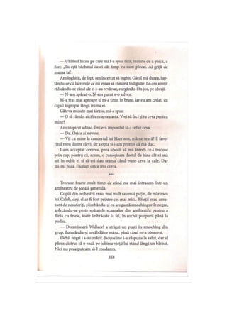 — Ultimul lucru pe care mi l-a spus tata, înainte de a pleca, a
fost: „Tu eşti bărbatul casei cât timp eu sunt plecat. Ai grijă de
mama ta”.
Am înghiţit, de fapt, am încercat să înghit. Gâtul mă durea, lup-
tându-se cu lacrimile ce nu voiau să rămână îndiguite. Le-am simţit
ridicându-se când ale ei s-au revărsat, curgându-i în jos, pe obraji.
— N-am apărat-o. N-am putut s-o salvez.
M-a tras mai aproape şi m-a ţinut în braţe, iar eu am cedat, cu
capul îngropat lângă inima ei.
Câteva minute mai târziu, mi-a spus:
— O să rămân aici în noaptea asta. Vrei să faci şi tu ceva pentru
mine?
Am inspirat adânc. îmi era imposibil să-i refuz ceva.
— Da. Orice ai nevoie.
— Vii cu mine la concertul lui Harrison, mâine seară? E favo­
ritul meu dintre elevii de a opta şi i-am promis că mă duc.
I-am acceptat cererea, prea obosit să mă întreb ce-i trecuse
prin cap, pentru că, acum, o cunoşteam destul de bine cât să mă
uit în ochii ei şi să-mi dau seama când pune ceva la cale. Dar
nu-mi păsa. Făceam orice îmi cerea.
* * *
Trecuse foarte mult timp de când nu mai intrasem într-un
amfiteatru de şcoală generală.
Copiii din orchestră erau, mai mult sau mai puţin, de mărimea
lui Caleb, deşi el ar fi fost printre cei mai mici. Băieţii erau amu­
zant de nesuferiţi, plimbându-şi cu aroganţă smochingurile negre,
aplecându-se peste spătarele scaunelor din amfiteathi pentru a
flirta cu fetele, toate îmbrăcate la fel, în rochii purpurii până la
podea.
— Domnişoară Wallace! a strigat un puşti în smoching din
grup, fiuturându-şi nerăbdător mâna, până când m-a observat.
Ochii negri i s-au mărit. Jacqueline i-a răspuns la salut, dar el
părea distrus să o vadă pe iubirea vieţii lui stând lângă un bărbat.
Nici nu prea puteam să-l condamn.
353
 
