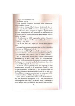 I’ipul cu care a mers la bal?
I 1.1 aprobat din cap.
ba, mai mult, a părăsit-o pentru una dintre prietenele ei.
Inima liântă doi-în-unu.
Nemernic mic şi arogant! Nu-1 văzusem decât o dată, când ve­
ni'.»' s.i o ia pe Carlie la bal. Când îi pusese orhideea pe încheietura
m ilnii şi făcuseră câteva fotografii mi se păruse arogant faţă de
aiiiudinea ei simplă şi ochii mari, amintindu-mi în mod inevitabil
•Ir Kennedy Moore... ceea ce mă făcuse să mă gândesc la Jackie
Wallace. La dracu'!
Brutal, a observat Caleb, cu gura plină de tăiţei. Tată, te ajut
• u cu şutul în cur. Putem să-i dăm nişte ouă frânte doi-în-unu.
Heller şi-a dres glasul.
Să nu audă maică-ta că ai spus asta, sau vom primi amândoi
şuiuri.
Cuvintele lui erau uşor mustrătoare, dar i-a oferit pumnul cu
solidaritate, iar Caleb a râs şi l-a lovit.
întotdeauna am definit gelozia ca fiind râvnirea a ceva ce apar­
ţine altcuiva. Ca mine, care o doream pe iubita lui Kennedy Moore.
Ia era una singură. Dacă ar fi fost a mea, nu ar mai fi fost a lui.
Deci, nu ştiam cum să descriu ceea ce simţeam când îl vedeam
pe Charles cu fiii lui sau cu Carlie. Cred că tot o formă de gelozie.
I)oar că ei toţi îl aveau ca tată şi, de asemenea, aveau aceeaşi mamă.
Dacă şi eu m-aş fi născut în familia Heller, niciunul dintre ei nu
şi-ar fi pierdut un părinte din cauza asta.
Nu fuseseră niciodată geloşi pe relaţia mea cu părinţii lor şi nu
puteam exprima în cuvinte cât de recunoscător le eram. Cu toate
acestea, oricât de des am fi pretins cu toţii că făceam parte din
familia lor, Cindy nu era mama mea, iar Charles nu era tatăl meu.
Niciunul dintre ei nu putea înlocui ceea ce nu mai aveam, indife­
rent cât de mult s-ar fi străduit să umple acele goluri.
La etaj, plânsul se calmase. Nu se mai auzeau decât câteva sus­
pine între murmurele înţelegătoare ale lui Cindy şi răspunsurile
înăbuşite ale fiicei sale. Caleb a râs la o altă opinie a lui Charles cu
privire la fostul iubit, care, dacă voia să-şi păstreze ouăle întregi, ar
39
 