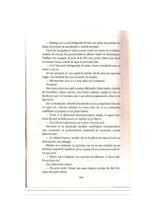 — înţeleg că el e cel îndrăgostit de tine, am spus, muşcându-mi
buza, încercând să-mi păstrez o mutră serioasă.
Dacă lui Jacqueline îi plăcea acest copil, nu voiam să-l umilesc
râzând de reacţia lui posomorâtă la aflarea veştii că domnişoara
Wallace era ocupată. Şi avea să fie din nou, peste câteva ore, dacă
eu aveam vreun cuvânt de spus în privinţa asta.
— Ce? Toţi sunt îndrăgostiţi de mine. Sunt o studentă sexy, ai
uitat? a râs ea.
M-am apropiat şi i-am şoptit la ureche cât de sexy era, apoi am
rugat-o să rămână din nou cu mine, la noapte.
— Mă temeam că n-o s-o mai spui, mi-a răspuns.
Prostuţa!
Harrison a fost un copil curajos, dăruindu-i fetei mele o duzină
de trandafiri, după concert. Era foarte ruşinat, roşind în ton cu
florile pe care i le înmâna, dar i-am admirat galanteria, chiar şi în
faţa fricii.
Ea i-a mulţumit, ridicând buchetul la nas şi inspirând fericită.
I-a spus că o făcuse mândră în seara asta, iar el s-a îndreptat,
umflându-şi pieptul ca un peşte-balon.
— Totul vi se datorează dumneavoastră, totuşi, i-a spus zâm­
bind, făcând să înflorească un zâmbet şi pe faţa ei.
— Tu ai făcut toată munca şi ai pus-o în practică.
Făcusem şi eu declaraţii similare studenţilor recunoscători,
care crezuseră că promovaseră examenul la economie numai
datorită mie.
— Ai cântat frumos, omule. Mi-ar fi plăcut să cânt şi eu la un
instrument, am adăugat.
Băiatul m-a măsurat cu privirea, iar eu m-am străduit să-mi
înfrânez impulsul copilăresc de a-i spune că nu-şi dorea cu adevă­
rat aşa ceva.
— Mersi, mi-a răspuns, cu o privire iscoditoare. A durut ăla?
De pe buza ta?
Am ridicat din umeri.
— Nu prea mult. Totuşi, am spus câteva cuvinte de duh for­
mate din patru litere.
354
 