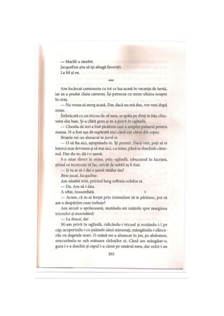 — Marfă! a zâmbit.
Jacqueline ştia să îşi aleagă favoriţii.
La fel şi eu.
* * *
Am încărcat camioneta cu tot ce lua acasă în vacanţa de iarnă,
iar ea a predat cheia camerei. îşi petrecea cu mine ultima noapte
în oraş.
— Nu vreau să merg acasă. Dar, dacă nu mă duc, vor veni după
mine.
îmbrăcată cu un tricou de-al meu, se spăla pe dinţi în faţa chiu­
vetei din baie. Şi-a clătit gura şi m-a privit în oglindă.
— Chestia de ieri a fost picătura care a umplut paharul pentru
mama. N-a fost aşa de supărată nici când am căzut din copac.
Braţele mi-au alunecat în jurul ei.
— O să fiu aici, aşteptându-te. îţi promit. Dacă vrei, poţi să te
întorci mai devreme şi să stai aici, cu mine, până se deschide cămi­
nul. Dar du-te, dă-i o şansă.
S-a uitat direct la mine, prin oglindă, izbucnind în lacrimi,
ştiind ce încercam să fac, oricât de subtil aş fi fost.
— Şi tu ai să-i dai o şansă tatălui tău?
Binejucat, Jacqueline.
Am zâmbit trist, privind lung reflexia ochilor ei.
— Da. Am să-i dau.
A oftat, bosumflată. »
— Acum, că m-ai forţat prin intimidare să te părăsesc, pot să
am o despărţire cum trebuie?
Am arcuit o sprânceană, mutându-mi mâinile spre marginea
tricoului şi mormăind:
— La dracu’, da!
M-am privit în oglindă, ridicându-i tricoul şi scoţându-i-1 pe
cap, acoperindu-i cu palmele sânii minunaţi, mângâindu-i sfârcu­
rile cu degetele mari. O mână mi-a alunecat în jos, pe abdomen,
strecurându-se sub mătasea chiloţilor ei. Când am mângâiat-o,
gura i s-a deschis şi capul i-a căzut pe umărul meu, dar ochii i-au
355
 