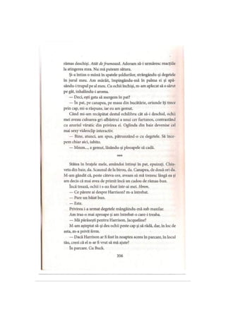 rămas deschişi. Atât defrumoasă. Adoram să-i urmăresc reacţiile
la atingerea mea. Nu mă puteam sătura.
Şi-a întins o mână în spatele şoldurilor, strângându-şi degetele
în jurul meu. Am mârâit, împingându-mă în palma ei şi apă-
sându-i trupul pe al meu. Cu ochii închişi, m-am aplecat să o sărut
pe gât, inhalându-i aroma.
— Deci, eşti gata să mergem în pat?
— în pat, pe canapea, pe masa din bucătărie, oriunde îţi trece
prin cap, mi-a răspuns, iar eu am gemut.
Când mi-am recăpătat destul echilibru cât să-i deschid, ochii
mei aveau culoarea gri-albăstrui a unui cer furtunos, contrastând
cu azuriul văratic din privirea ei. Oglinda din baie devenise cel
mai sexy videoclip interactiv.
— Bine, atunci, am spus, pătrunzând-o cu degetele. Să înce­
pem chiar aici, iubito.
— Mmm..., a gemut, lăsându-şi pleoapele să cadă.
***
Stătea în braţele mele, amândoi întinşi în pat, epuizaţi. Chiu­
veta din baie, da. Scaunul de la birou, da. Canapea, de două ori da.
M-am gândit că, peste câteva ore, aveam să mă trezesc lângă ea şi
am decis că mai avea de primit încă un cadou de rămas-bun.
încă trează, ochii i s-au fixat într-ai mei. Hmm.
— Ce părere ai despre Harrison? m-a întrebat.
— Pare un băiat bun.
— Este.
Privirea i-a urmat degetele mângâindu-mă sub maxilar.
Am tras-o mai aproape şi am întrebat-o care-i treaba.
— Mă părăseşti pentru Harrison, Jacqueline?
M-am aşteptat să-şi dea ochii peste cap şi să râdă, dar, în loc de
asta, m-a privit ferm.
— Dacă Harrison ar fi fost în noaptea aceea în parcare, în locul
tău, crezi că el n-ar fi vrut să mă ajute?
în parcare. Cu Buck.
356
 