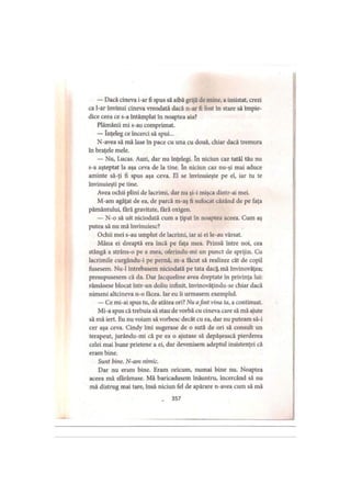 — Dacă cineva i-ar fi spus să aibă grijă de mine, a insistat, crezi
ca l-ar învinui cineva vreodată dacă n-ar fi fost în stare să împie­
dice ceea ce s-a întâmplat în noaptea aia?
Plămânii mi s-au comprimat.
— înţeleg ce încerci să spui...
N-avea să mă lase în pace cu una cu două, chiar dacă tremura
in braţele mele.
— Nu, Lucas. Auzi, dar nu înţelegi. în niciun caz tatăl tău nu
s-a aşteptat la aşa ceva de la tine. în niciun caz nu-şi mai aduce
aminte să-ţi fi spus aşa ceva. EI se învinuieşte pe el, iar tu te
învinuieşti pe tine.
Avea ochii plini de lacrimi, dar nu şi-i mişca dintr-ai mei.
M-am agăţat de ea, de parcă m-aş fi sufocat căzând de pe faţa
pământului, fără gravitate, fără oxigen.
— N-o să uit niciodată cum a ţipat în noaptea aceea. Cum aş
putea să nu mă învinuiesc?
Ochii mei s-au umplut de lacrimi, iar ai ei le-au vărsat.
Mâna ei dreaptă era încă pe faţa mea. Prinsă între noi, cea
stângă a strâns-o pe a mea, oferindu-mi un punct de sprijin. Cu
lacrimile curgându-i pe pernă, m-a făcut să realizez cât de copil
fusesem. Nu-1 întrebasem niciodată pe tata dacă mă învinovăţea;
presupusesem că da. Dar Jacqueline avea dreptate in privinţa lui:
rămăsese blocat într-un doliu infinit, învinovăţindu-se chiar dacă
nimeni altcineva n-o făcea. Iar eu îi urmasem exemplul.
— Ce mi-ai spus tu, de atâtea ori? Nu afost vina ta, a continuat.
Mi-a spus că trebuia să stau de vorbă cu cineva care să mă ajute
să mă iert. Eu nu voiam să vorbesc decât cu ea, dar nu puteam să-i
cer aşa ceva. Cindy îmi sugerase de o sută de ori să consult un
terapeut, jurându-mi că pe ea o ajutase să depăşească pierderea
celei mai bune prietene a ei, dar devenisem adeptul insistenţei că
eram bine.
Sunt bine. N-am nimic.
Dar nu eram bine. Eram oricum, numai bine nu. Noaptea
aceea mă sfărâmase. Mă baricadasem înăuntru, încercând să nu
mă distrug mai tare, însă niciun fel de apărare n-avea cum să mă
- 357
 